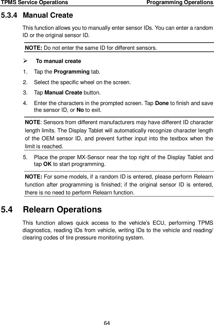 TPMS Service Operations        Programming Operations 64  5.3.4  Manual Create This function allows you to manually enter sensor IDs. You can enter a random ID or the original sensor ID. NOTE: Do not enter the same ID for different sensors.  To manual create 1.  Tap the Programming tab. 2.  Select the specific wheel on the screen.   3.  Tap Manual Create button. 4.  Enter the characters in the prompted screen. Tap Done to finish and save the sensor ID, or No to exit. NOTE: Sensors from different manufacturers may have different ID character length limits. The Display Tablet will automatically recognize character length of the OEM sensor ID, and prevent further input into the textbox when the limit is reached. 5.  Place the proper MX-Sensor near the top right of the Display Tablet and tap OK to start programming. NOTE: For some models, if a random ID is entered, please perform Relearn function after  programming is finished; if the original  sensor ID is  entered, there is no need to perform Relearn function. 5.4  Relearn Operations This  function  allows  quick  access  to  the  vehicle&rsquo;s  ECU,  performing  TPMS diagnostics, reading IDs from vehicle, writing IDs to the vehicle and reading/ clearing codes of tire pressure monitoring system. 
