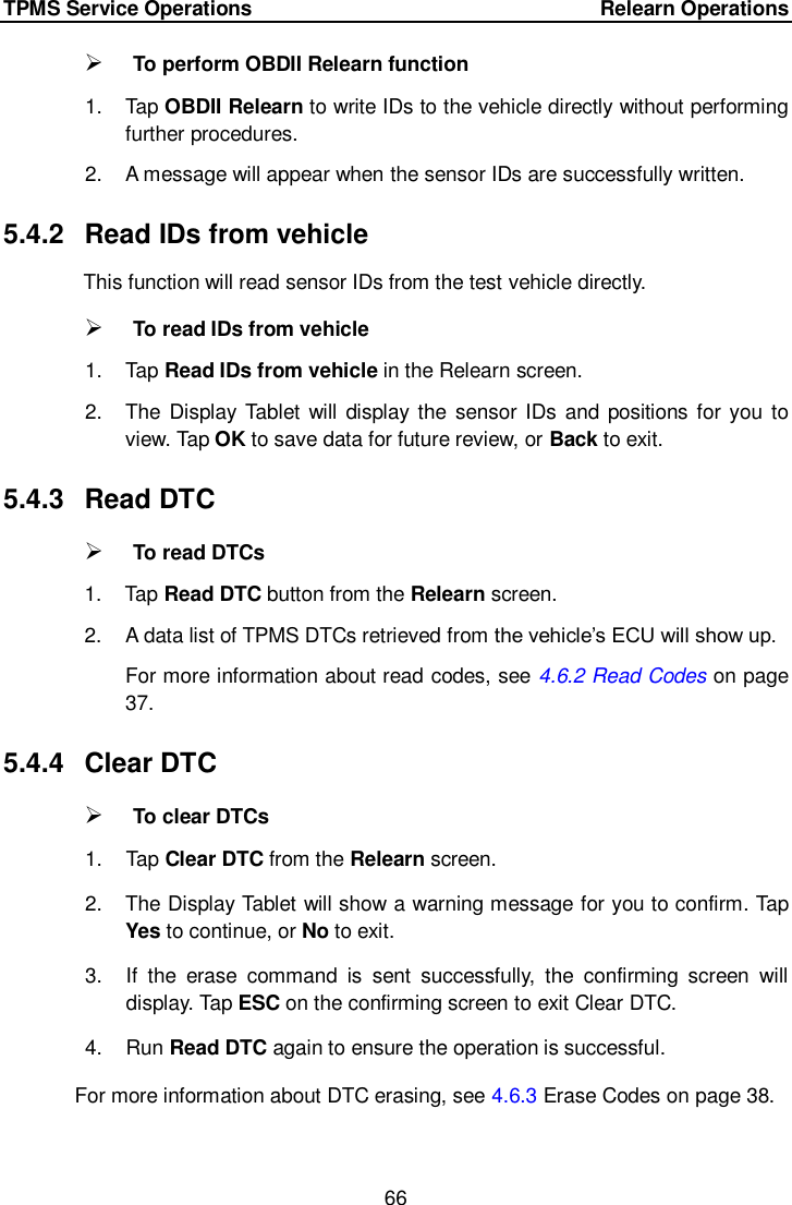 TPMS Service Operations        Relearn Operations 66   To perform OBDII Relearn function 1.  Tap OBDII Relearn to write IDs to the vehicle directly without performing further procedures. 2.  A message will appear when the sensor IDs are successfully written.   5.4.2  Read IDs from vehicle This function will read sensor IDs from the test vehicle directly.  To read IDs from vehicle 1.  Tap Read IDs from vehicle in the Relearn screen. 2.  The  Display Tablet  will  display the sensor IDs  and  positions for you to view. Tap OK to save data for future review, or Back to exit.   5.4.3  Read DTC  To read DTCs 1.  Tap Read DTC button from the Relearn screen. 2.  A data list of TPMS DTCs retrieved from the vehicle&rsquo;s ECU will show up. For more information about read codes, see 4.6.2 Read Codes on page 37. 5.4.4  Clear DTC  To clear DTCs 1.  Tap Clear DTC from the Relearn screen. 2.  The Display Tablet will show a warning message for you to confirm. Tap Yes to continue, or No to exit.   3.  If  the  erase  command  is  sent  successfully,  the  confirming  screen  will display. Tap ESC on the confirming screen to exit Clear DTC. 4.  Run Read DTC again to ensure the operation is successful. For more information about DTC erasing, see 4.6.3 Erase Codes on page 38.