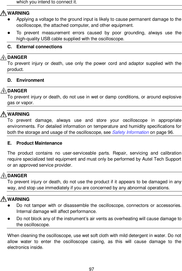  97 which you intend to connect it. WARNING    Applying a voltage to the ground input is likely to cause permanent damage to the oscilloscope, the attached computer, and other equipment.  To  prevent  measurement  errors  caused  by  poor  grounding,  always  use  the high-quality USB cable supplied with the oscilloscope. C.  External connections DANGER   To  prevent  injury  or  death,  use  only  the  power  cord  and  adaptor  supplied  with the product.   D.  Environment DANGER To prevent injury or death, do not use in wet or damp conditions, or around explosive gas or vapor. WARNING To  prevent  damage,  always  use  and  store  your  oscilloscope  in  appropriate environments. For detailed information on temperature and humidity specifications for both the storage and usage of the oscilloscope, see Safety Information on page 96. E.  Product Maintenance The  product  contains  no  user-serviceable  parts.  Repair,  servicing  and  calibration require specialized test equipment and must only be performed by Autel Tech Support or an approved service provider.   DANGER To prevent injury or death, do not use the product if it appears to be damaged in any way, and stop use immediately if you are concerned by any abnormal operations. WARNING    Do not tamper  with or disassemble the oscilloscope, connectors or accessories. Internal damage will affect performance.  Do not block any of the instrument&rsquo;s air vents as overheating will cause damage to the oscilloscope. When cleaning the oscilloscope, use wet soft cloth with mild detergent in water. Do not allow  water  to  enter  the  oscilloscope  casing,  as  this  will  cause  damage  to  the electronics inside. 