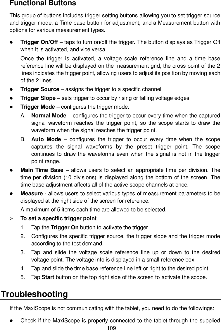  109 Functional Buttons This group of buttons includes trigger setting buttons allowing you to set trigger source and trigger mode, a Time base button for adjustment, and a Measurement button with options for various measurement types.  Trigger On/Off &ndash; taps to turn on/off the trigger. The button displays as Trigger Off when it is activated, and vice versa.   Once  the  trigger  is  activated,  a  voltage  scale  reference  line  and  a  time  base reference line will be displayed on the measurement grid, the cross point of the 2 lines indicates the trigger point, allowing users to adjust its position by moving each of the 2 lines.  Trigger Source &ndash; assigns the trigger to a specific channel  Trigger Slope &ndash; sets trigger to occur by rising or falling voltage edges  Trigger Mode &ndash; configures the trigger mode: A. Normal Mode &ndash; configures the trigger to occur every time when the captured signal  waveform  reaches  the trigger point,  so  the  scope  starts to draw the waveform when the signal reaches the trigger point. B. Auto  Mode  &ndash;  configures  the  trigger  to  occur  every  time  when  the  scope captures  the  signal  waveforms  by  the  preset  trigger  point.  The  scope continues to draw the waveforms even when the  signal is not in the trigger point range.  Main Time  Base &ndash; allows users to select an appropriate time per division. The time per division (10 divisions) is displayed along the bottom of the screen. The time base adjustment affects all of the active scope channels at once.  Measure - allows users to select various types of measurement parameters to be displayed at the right side of the screen for reference.   A maximum of 5 items each time are allowed to be selected.  To set a specific trigger point 1.  Tap the Trigger On button to activate the trigger. 2.  Configures the specific trigger source, the trigger slope and the trigger mode according to the test demand. 3.  Tap  and  slide  the  voltage  scale  reference  line  up  or  down  to  the  desired voltage point. The voltage info is displayed in a small reference box. 4.  Tap and slide the time base reference line left or right to the desired point. 5.  Tap Start button on the top right side of the screen to activate the scope.   Troubleshooting If the MaxiScope is not communicating with the tablet, you need to do the followings:  Check if the MaxiScope is properly connected to the tablet through the supplied 