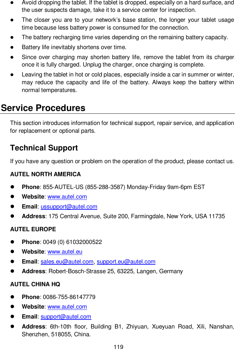  119  Avoid dropping the tablet. If the tablet is dropped, especially on a hard surface, and the user suspects damage, take it to a service center for inspection.  The  closer you  are to your network&rsquo;s base station, the longer your tablet usage time because less battery power is consumed for the connection.  The battery recharging time varies depending on the remaining battery capacity.  Battery life inevitably shortens over time.  Since over charging may shorten battery life, remove the tablet from its charger once it is fully charged. Unplug the charger, once charging is complete.  Leaving the tablet in hot or cold places, especially inside a car in summer or winter, may reduce  the  capacity  and  life  of the  battery. Always keep  the  battery  within normal temperatures. Service Procedures This section introduces information for technical support, repair service, and application for replacement or optional parts. Technical Support If you have any question or problem on the operation of the product, please contact us. AUTEL NORTH AMERICA  Phone: 855-AUTEL-US (855-288-3587) Monday-Friday 9am-6pm EST  Website: www.autel.com  Email: ussupport@autel.com  Address: 175 Central Avenue, Suite 200, Farmingdale, New York, USA 11735 AUTEL EUROPE  Phone: 0049 (0) 61032000522  Website: www.autel.eu    Email: sales.eu@autel.com, support.eu@autel.com  Address: Robert-Bosch-Strasse 25, 63225, Langen, Germany AUTEL CHINA HQ  Phone: 0086-755-86147779  Website: www.autel.com    Email: support@autel.com    Address: 6th-10th  floor,  Building  B1,  Zhiyuan,  Xueyuan  Road,  Xili,  Nanshan, Shenzhen, 518055, China. 