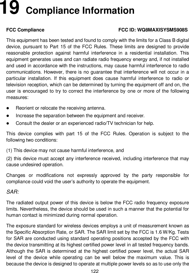         122 19   Compliance Information FCC Compliance                                                              FCC ID: WQ8MAXISYSMS908S This equipment has been tested and found to comply with the limits for a Class B digital device, pursuant to Part  15 of the FCC Rules. These limits are designed to provide reasonable  protection  against  harmful  interference  in  a  residential  installation.  This equipment generates uses and can radiate radio frequency energy and, if not installed and used in accordance with the instructions, may cause harmful interference to radio communications. However, there is no guarantee that interference will not occur in a particular  installation.  If  this  equipment  does  cause  harmful  interference  to  radio  or television reception, which can be determined by turning the equipment off and on, the user is encouraged to try to correct the interference by  one or more of the following measures:  Reorient or relocate the receiving antenna.  Increase the separation between the equipment and receiver.  Consult the dealer or an experienced radio/TV technician for help. This  device  complies  with  part  15  of  the  FCC  Rules.  Operation  is  subject  to  the following two conditions: (1) This device may not cause harmful interference, and   (2) this device must accept any interference received, including interference that may cause undesired operation. Changes  or  modifications  not  expressly  approved  by  the  party  responsible  for compliance could void the user&rsquo;s authority to operate the equipment. SAR: The radiated output power of this device is below the FCC radio frequency exposure limits. Nevertheless, the device should be used in such a manner that the potential for human contact is minimized during normal operation. The exposure standard for wireless devices employs a unit of measurement known as the Specific Absorption Rate, or SAR. The SAR limit set by the FCC is 1.6 W/Kg. Tests for SAR are conducted using standard operating positions accepted by the FCC with the device transmitting at its highest certified power level in all tested frequency bands. Although the SAR is determined at the highest certified power  level, the actual SAR level  of  the  device  while  operating  can  be  well  below  the  maximum  value.  This  is because the device is designed to operate at multiple power levels so as to use only the 
