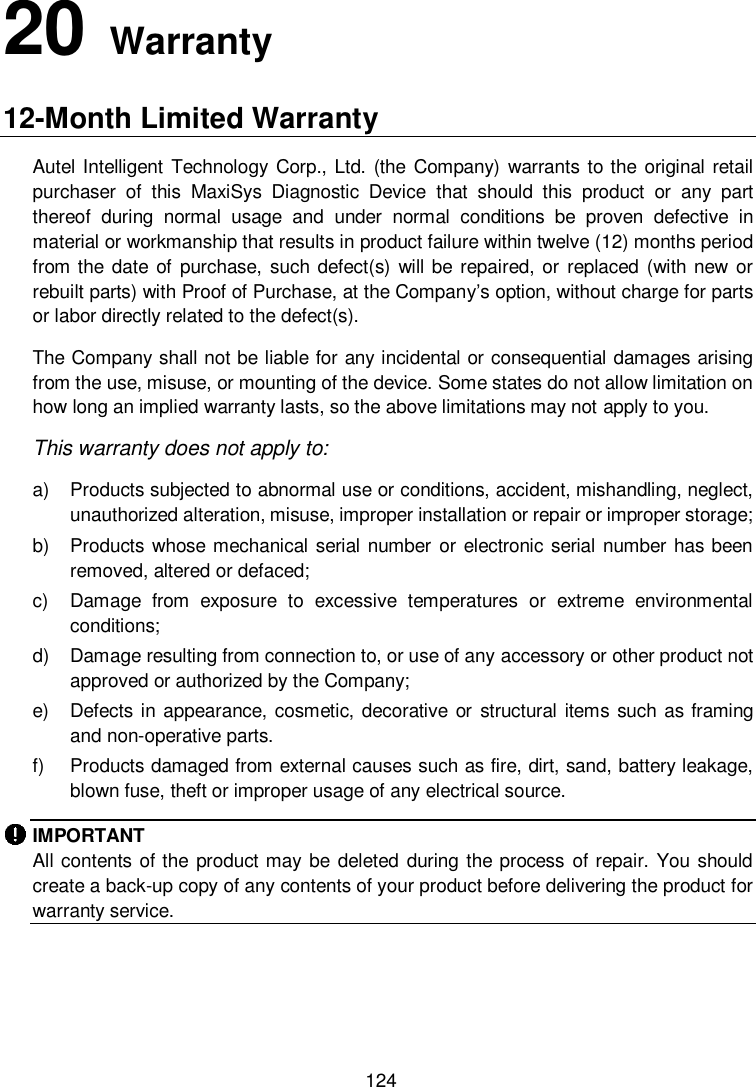          124 20   Warranty 12-Month Limited Warranty Autel Intelligent Technology Corp., Ltd. (the  Company) warrants to the original retail purchaser  of  this  MaxiSys  Diagnostic  Device  that  should  this  product  or  any  part thereof  during  normal  usage  and  under  normal  conditions  be  proven  defective  in material or workmanship that results in product failure within twelve (12) months period from the date of  purchase, such defect(s) will be  repaired, or  replaced  (with new or rebuilt parts) with Proof of Purchase, at the Company&rsquo;s option, without charge for parts or labor directly related to the defect(s). The Company shall not be liable for any incidental or consequential damages arising from the use, misuse, or mounting of the device. Some states do not allow limitation on how long an implied warranty lasts, so the above limitations may not apply to you. This warranty does not apply to: a)  Products subjected to abnormal use or conditions, accident, mishandling, neglect, unauthorized alteration, misuse, improper installation or repair or improper storage; b)  Products whose mechanical serial number or electronic serial number has been removed, altered or defaced; c)  Damage  from  exposure  to  excessive  temperatures  or  extreme  environmental conditions; d)  Damage resulting from connection to, or use of any accessory or other product not approved or authorized by the Company; e)  Defects in appearance, cosmetic, decorative or structural items such as framing and non-operative parts. f)  Products damaged from external causes such as fire, dirt, sand, battery leakage, blown fuse, theft or improper usage of any electrical source. IMPORTANT All contents of the product may be deleted  during  the process of repair. You should create a back-up copy of any contents of your product before delivering the product for warranty service.   
