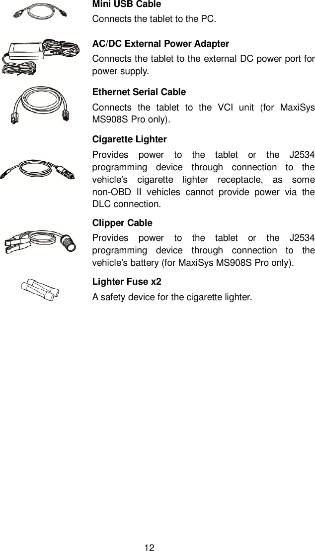  12  Mini USB Cable Connects the tablet to the PC.  AC/DC External Power Adapter Connects the tablet to the external DC power port for power supply.  Ethernet Serial Cable Connects  the  tablet  to  the  VCI  unit  (for  MaxiSys MS908S Pro only).  Cigarette Lighter Provides  power  to  the  tablet  or  the  J2534 programming  device  through  connection  to  the vehicle&rsquo;s  cigarette  lighter  receptacle,  as  some non-OBD  II  vehicles  cannot  provide  power  via  the DLC connection.  Clipper Cable Provides  power  to  the  tablet  or  the  J2534 programming  device  through  connection  to  the vehicle&rsquo;s battery (for MaxiSys MS908S Pro only).    Lighter Fuse x2   A safety device for the cigarette lighter.     