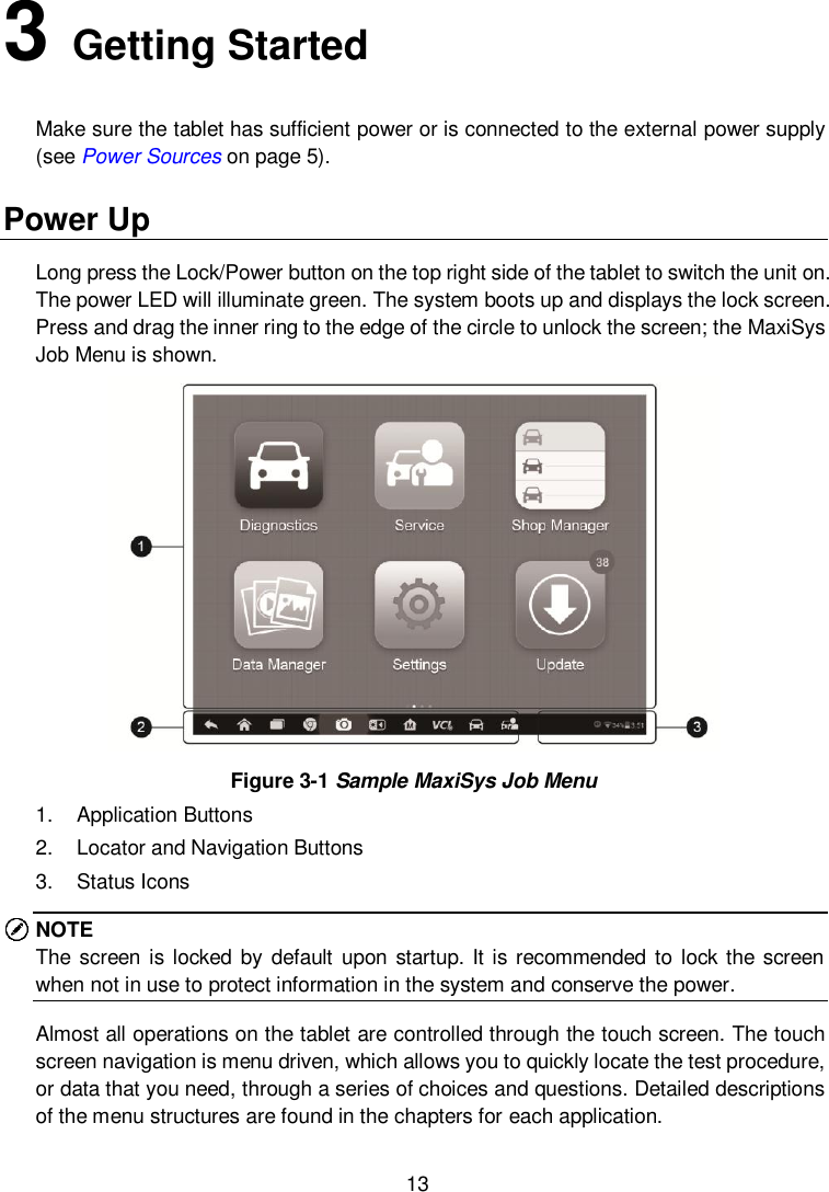  13 3   Getting Started Make sure the tablet has sufficient power or is connected to the external power supply (see Power Sources on page 5). Power Up Long press the Lock/Power button on the top right side of the tablet to switch the unit on. The power LED will illuminate green. The system boots up and displays the lock screen. Press and drag the inner ring to the edge of the circle to unlock the screen; the MaxiSys Job Menu is shown.    Figure 3-1 Sample MaxiSys Job Menu 1. Application Buttons 2.  Locator and Navigation Buttons 3.  Status Icons NOTE The screen is locked  by default  upon  startup. It is recommended  to lock the screen when not in use to protect information in the system and conserve the power. Almost all operations on the tablet are controlled through the touch screen. The touch screen navigation is menu driven, which allows you to quickly locate the test procedure, or data that you need, through a series of choices and questions. Detailed descriptions of the menu structures are found in the chapters for each application. 