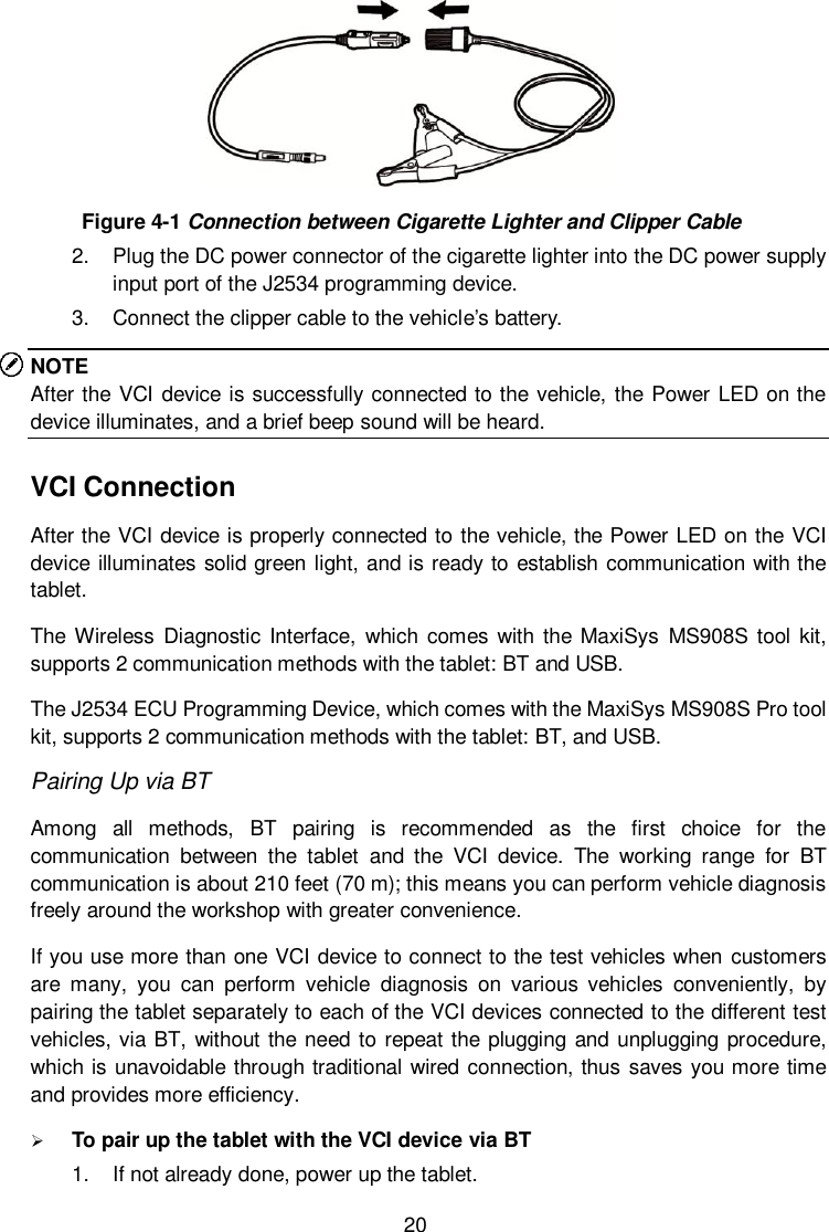  20  Figure 4-1 Connection between Cigarette Lighter and Clipper Cable 2.  Plug the DC power connector of the cigarette lighter into the DC power supply input port of the J2534 programming device. 3.  Connect the clipper cable to the vehicle&rsquo;s battery. NOTE After the VCI device is successfully connected to the vehicle, the Power LED on the device illuminates, and a brief beep sound will be heard. VCI Connection After the VCI device is properly connected to the vehicle, the Power LED on the VCI device illuminates solid green light, and is ready to establish communication with the tablet. The Wireless Diagnostic  Interface,  which  comes  with the MaxiSys  MS908S tool kit, supports 2 communication methods with the tablet: BT and USB. The J2534 ECU Programming Device, which comes with the MaxiSys MS908S Pro tool kit, supports 2 communication methods with the tablet: BT, and USB. Pairing Up via BT Among  all  methods,  BT  pairing  is  recommended  as  the  first  choice  for  the communication  between  the  tablet  and  the  VCI  device.  The  working  range  for  BT communication is about 210 feet (70 m); this means you can perform vehicle diagnosis freely around the workshop with greater convenience. If you use more than one VCI device to connect to the test vehicles when customers are  many,  you  can  perform  vehicle  diagnosis  on  various  vehicles  conveniently,  by pairing the tablet separately to each of the VCI devices connected to the different test vehicles, via BT, without the need to repeat the plugging and unplugging procedure, which is unavoidable through traditional wired connection, thus saves you more time and provides more efficiency.  To pair up the tablet with the VCI device via BT 1.  If not already done, power up the tablet. 