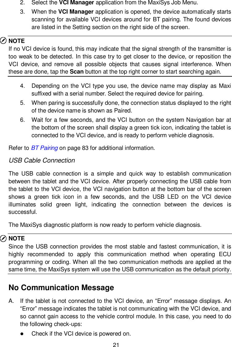  21 2.  Select the VCI Manager application from the MaxiSys Job Menu. 3.  When the VCI Manager application is opened, the device automatically starts scanning for available VCI devices around for BT pairing. The found devices are listed in the Setting section on the right side of the screen. NOTE If no VCI device is found, this may indicate that the signal strength of the transmitter is too weak to be detected. In this case try to get closer to the device, or reposition the VCI  device,  and  remove  all  possible  objects  that  causes  signal  interference.  When these are done, tap the Scan button at the top right corner to start searching again. 4.  Depending on the VCI type you use, the device name may display as Maxi suffixed with a serial number. Select the required device for pairing. 5.  When paring is successfully done, the connection status displayed to the right of the device name is shown as Paired. 6.  Wait for a few seconds, and the VCI button on the system Navigation bar at the bottom of the screen shall display a green tick icon, indicating the tablet is connected to the VCI device, and is ready to perform vehicle diagnosis. Refer to BT Pairing on page 83 for additional information. USB Cable Connection The  USB  cable  connection  is  a  simple  and  quick  way  to  establish  communication between the tablet and the VCI device. After properly connecting the USB cable from the tablet to the VCI device, the VCI navigation button at the bottom bar of the screen shows  a  green  tick  icon  in  a  few  seconds,  and  the  USB  LED  on  the  VCI  device illuminates  solid  green  light,  indicating  the  connection  between  the  devices  is successful. The MaxiSys diagnostic platform is now ready to perform vehicle diagnosis. NOTE Since the USB connection provides the most stable  and fastest communication, it is highly  recommended  to  apply  this  communication  method  when  operating  ECU programming or coding. When all the two communication methods are applied at the same time, the MaxiSys system will use the USB communication as the default priority. No Communication Message A.  If the tablet is not connected to the VCI device, an &ldquo;Error&rdquo; message displays. An &ldquo;Error&rdquo; message indicates the tablet is not communicating with the VCI device, and so cannot gain access to the vehicle control module. In this case, you need to do the following check-ups:  Check if the VCI device is powered on. 