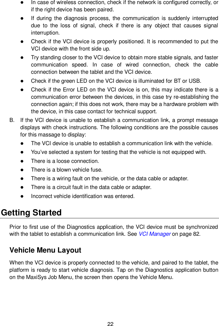  22  In case of wireless connection, check if the network is configured correctly, or if the right device has been paired.  If  during  the  diagnosis  process,  the  communication  is  suddenly  interrupted due  to  the  loss  of  signal,  check  if  there  is  any  object  that  causes  signal interruption.  Check if the VCI device is properly positioned. It is recommended to put the VCI device with the front side up.  Try standing closer to the VCI device to obtain more stable signals, and faster communication  speed.  In  case  of  wired  connection,  check  the  cable connection between the tablet and the VCI device.  Check if the green LED on the VCI device is illuminated for BT or USB.  Check if the Error LED on the VCI device is on, this may indicate there is a communication error between the devices, in this case try re-establishing the connection again; if this does not work, there may be a hardware problem with the device, in this case contact for technical support. B.  If the VCI device is unable to establish a communication link, a prompt message displays with check instructions. The following conditions are the possible causes for this massage to display:  The VCI device is unable to establish a communication link with the vehicle.  You&rsquo;ve selected a system for testing that the vehicle is not equipped with.  There is a loose connection.  There is a blown vehicle fuse.  There is a wiring fault on the vehicle, or the data cable or adapter.  There is a circuit fault in the data cable or adapter.  Incorrect vehicle identification was entered. Getting Started Prior to first use of the Diagnostics application, the VCI device must be synchronized with the tablet to establish a communication link. See VCI Manager on page 82. Vehicle Menu Layout When the VCI device is properly connected to the vehicle, and paired to the tablet, the platform is ready to start vehicle diagnosis. Tap on the Diagnostics application button on the MaxiSys Job Menu, the screen then opens the Vehicle Menu.  