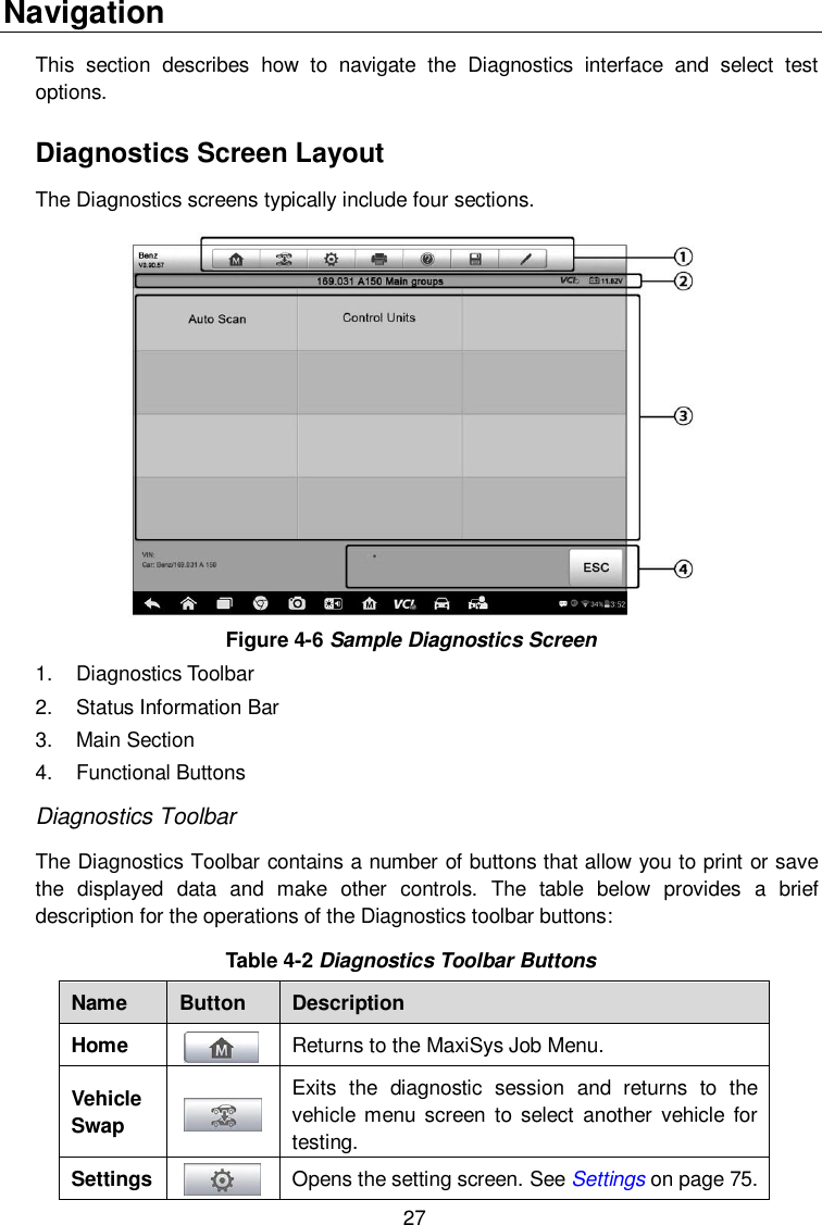  27 Navigation This  section  describes  how  to  navigate  the  Diagnostics  interface  and  select  test options. Diagnostics Screen Layout The Diagnostics screens typically include four sections.  Figure 4-6 Sample Diagnostics Screen   1.  Diagnostics Toolbar 2.  Status Information Bar 3.  Main Section 4.  Functional Buttons Diagnostics Toolbar The Diagnostics Toolbar contains a number of buttons that allow you to print or save the  displayed  data  and  make  other  controls.  The  table  below  provides  a  brief description for the operations of the Diagnostics toolbar buttons: Table 4-2 Diagnostics Toolbar Buttons Name Button Description Home  Returns to the MaxiSys Job Menu. Vehicle Swap  Exits  the  diagnostic  session  and  returns  to  the vehicle menu screen  to select  another  vehicle  for testing. Settings  Opens the setting screen. See Settings on page 75. 