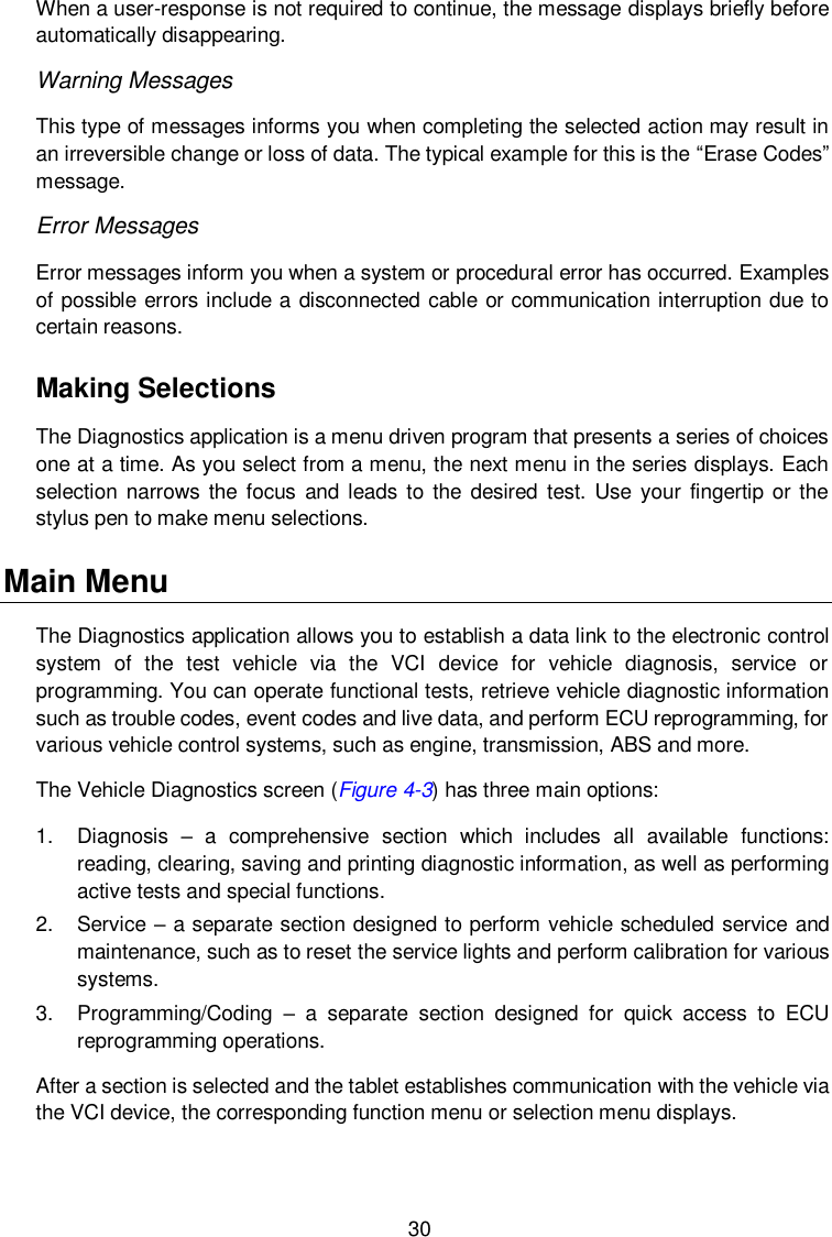  30 When a user-response is not required to continue, the message displays briefly before automatically disappearing. Warning Messages This type of messages informs you when completing the selected action may result in an irreversible change or loss of data. The typical example for this is the &ldquo;Erase Codes&rdquo; message. Error Messages Error messages inform you when a system or procedural error has occurred. Examples of possible errors include a disconnected cable or communication interruption due to certain reasons. Making Selections The Diagnostics application is a menu driven program that presents a series of choices one at a time. As you select from a menu, the next menu in the series displays. Each selection narrows  the  focus and leads to  the  desired  test. Use  your  fingertip  or the stylus pen to make menu selections. Main Menu The Diagnostics application allows you to establish a data link to the electronic control system  of  the  test  vehicle  via  the  VCI  device  for  vehicle  diagnosis,  service  or programming. You can operate functional tests, retrieve vehicle diagnostic information such as trouble codes, event codes and live data, and perform ECU reprogramming, for various vehicle control systems, such as engine, transmission, ABS and more. The Vehicle Diagnostics screen (Figure 4-3) has three main options: 1.  Diagnosis  &ndash;  a  comprehensive  section  which  includes  all  available  functions: reading, clearing, saving and printing diagnostic information, as well as performing active tests and special functions. 2.  Service &ndash; a separate section designed to perform vehicle scheduled service and maintenance, such as to reset the service lights and perform calibration for various systems. 3.  Programming/Coding  &ndash;  a  separate  section  designed  for  quick  access  to  ECU reprogramming operations. After a section is selected and the tablet establishes communication with the vehicle via the VCI device, the corresponding function menu or selection menu displays. 