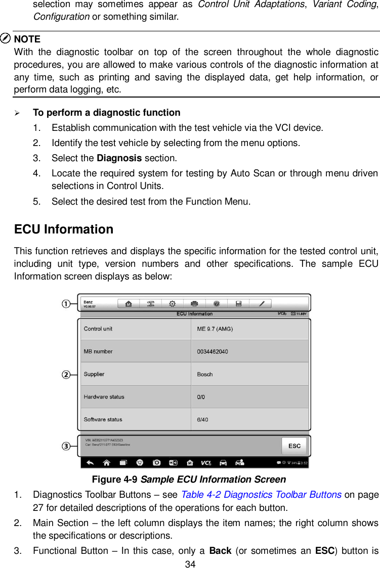  34 selection  may  sometimes  appear  as  Control  Unit  Adaptations,  Variant  Coding, Configuration or something similar. NOTE With  the  diagnostic  toolbar  on  top  of  the  screen  throughout  the  whole  diagnostic procedures, you are allowed to make various controls of the diagnostic information at any  time,  such  as  printing  and  saving  the  displayed  data,  get  help  information,  or perform data logging, etc.  To perform a diagnostic function 1.  Establish communication with the test vehicle via the VCI device. 2.  Identify the test vehicle by selecting from the menu options. 3.  Select the Diagnosis section. 4.  Locate the required system for testing by Auto Scan or through menu driven selections in Control Units. 5.  Select the desired test from the Function Menu. ECU Information This function retrieves and displays the specific information for the tested control unit, including  unit  type,  version  numbers  and  other  specifications.  The  sample  ECU Information screen displays as below:  Figure 4-9 Sample ECU Information Screen 1.  Diagnostics Toolbar Buttons &ndash; see Table 4-2 Diagnostics Toolbar Buttons on page 27 for detailed descriptions of the operations for each button. 2.  Main Section &ndash; the left column displays the item names; the right column shows the specifications or descriptions. 3.  Functional Button &ndash; In this case,  only a  Back (or sometimes an  ESC) button is 