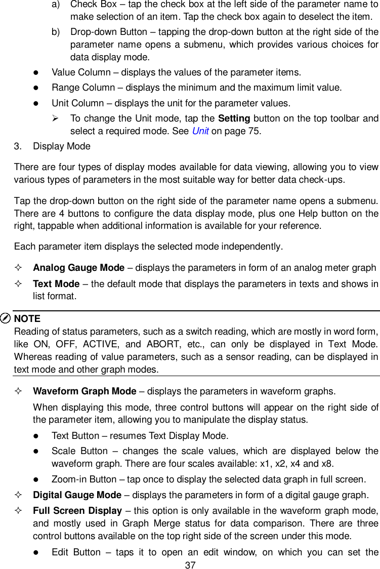  37 a)  Check Box &ndash; tap the check box at the left side of the parameter name to make selection of an item. Tap the check box again to deselect the item. b)  Drop-down Button &ndash; tapping the drop-down button at the right side of the parameter name opens a submenu, which provides various choices for data display mode.  Value Column &ndash; displays the values of the parameter items.  Range Column &ndash; displays the minimum and the maximum limit value.  Unit Column &ndash; displays the unit for the parameter values.   To change the Unit mode, tap the Setting button on the top toolbar and select a required mode. See Unit on page 75. 3.  Display Mode There are four types of display modes available for data viewing, allowing you to view various types of parameters in the most suitable way for better data check-ups. Tap the drop-down button on the right side of the parameter name opens a submenu. There are 4 buttons to configure the data display mode, plus one Help button on the right, tappable when additional information is available for your reference. Each parameter item displays the selected mode independently.  Analog Gauge Mode &ndash; displays the parameters in form of an analog meter graph  Text Mode &ndash; the default mode that displays the parameters in texts and shows in list format. NOTE Reading of status parameters, such as a switch reading, which are mostly in word form, like  ON,  OFF,  ACTIVE,  and  ABORT,  etc.,  can  only  be  displayed  in  Text  Mode. Whereas reading of value parameters, such as a sensor reading, can be displayed in text mode and other graph modes.  Waveform Graph Mode &ndash; displays the parameters in waveform graphs. When displaying this mode, three control buttons will appear on the right side of the parameter item, allowing you to manipulate the display status.  Text Button &ndash; resumes Text Display Mode.  Scale  Button &ndash;  changes  the  scale  values,  which  are  displayed  below  the waveform graph. There are four scales available: x1, x2, x4 and x8.  Zoom-in Button &ndash; tap once to display the selected data graph in full screen.  Digital Gauge Mode &ndash; displays the parameters in form of a digital gauge graph.  Full Screen Display &ndash; this option is only available in the waveform graph mode, and  mostly  used  in  Graph  Merge  status  for  data  comparison.  There  are  three control buttons available on the top right side of the screen under this mode.  Edit  Button &ndash;  taps  it  to  open  an  edit  window,  on  which  you  can  set  the 