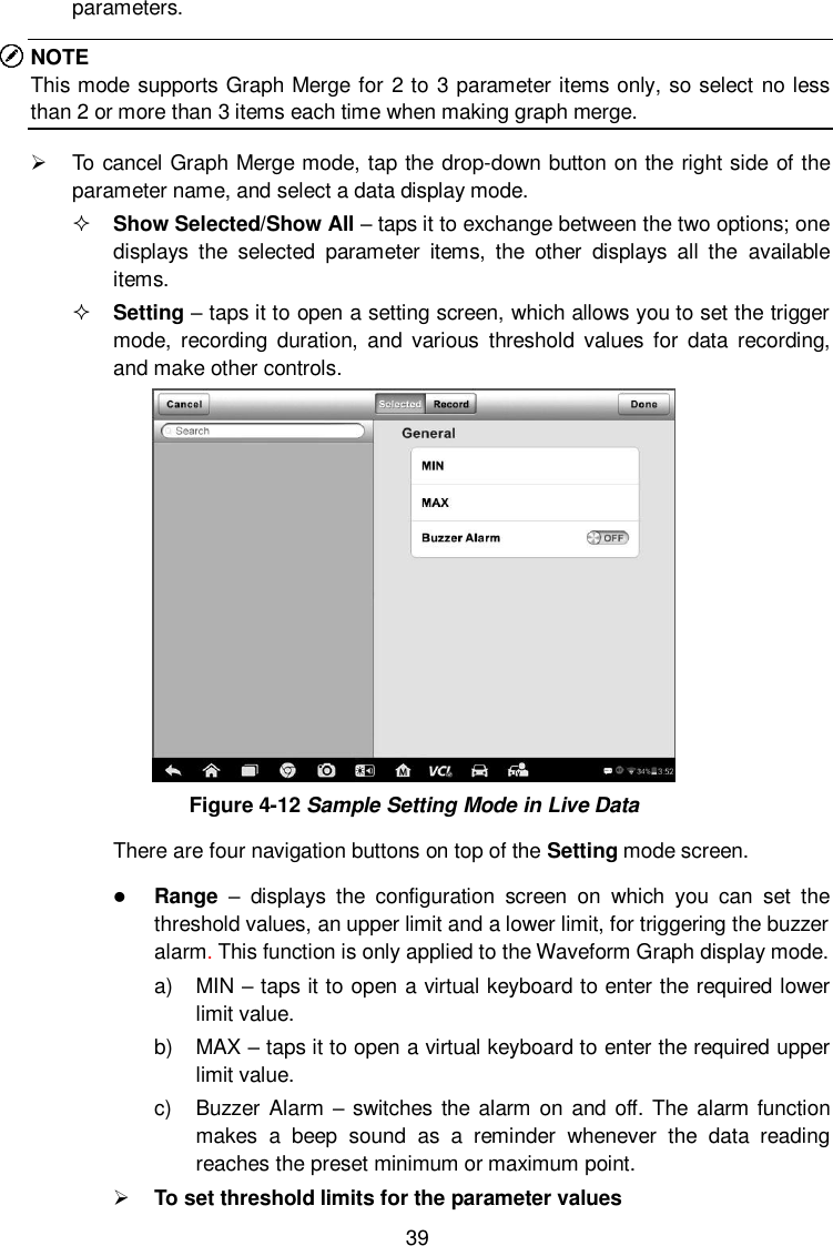  39 parameters. NOTE This mode supports Graph Merge for 2 to 3 parameter items only, so select no less than 2 or more than 3 items each time when making graph merge.   To cancel Graph Merge mode, tap the drop-down button on the right side of the parameter name, and select a data display mode.  Show Selected/Show All &ndash; taps it to exchange between the two options; one displays  the  selected  parameter  items,  the  other  displays  all  the  available items.  Setting &ndash; taps it to open a setting screen, which allows you to set the trigger mode,  recording  duration,  and  various  threshold  values for  data  recording, and make other controls.  Figure 4-12 Sample Setting Mode in Live Data There are four navigation buttons on top of the Setting mode screen.  Range  &ndash;  displays  the  configuration  screen  on  which  you  can  set  the threshold values, an upper limit and a lower limit, for triggering the buzzer alarm. This function is only applied to the Waveform Graph display mode. a)  MIN &ndash; taps it to open a virtual keyboard to enter the required lower limit value. b)  MAX &ndash; taps it to open a virtual keyboard to enter the required upper limit value. c)  Buzzer Alarm &ndash; switches the  alarm on and  off. The  alarm function makes  a  beep  sound  as  a  reminder  whenever  the  data  reading reaches the preset minimum or maximum point.  To set threshold limits for the parameter values 