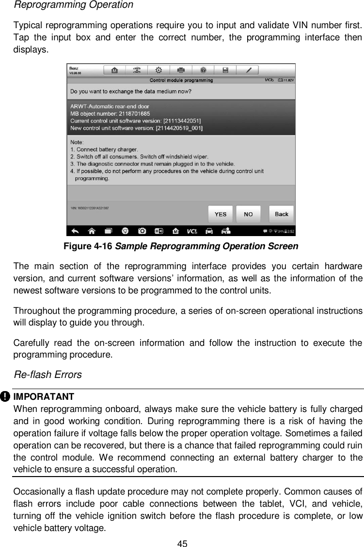  45 Reprogramming Operation Typical reprogramming operations require you to input and validate VIN number first. Tap  the  input  box  and  enter  the  correct  number,  the  programming  interface  then displays.  Figure 4-16 Sample Reprogramming Operation Screen The  main  section  of  the  reprogramming  interface  provides  you  certain  hardware version, and current software versions&rsquo; information, as  well as the information of the newest software versions to be programmed to the control units. Throughout the programming procedure, a series of on-screen operational instructions will display to guide you through. Carefully  read  the  on-screen  information  and  follow  the  instruction  to  execute  the programming procedure. Re-flash Errors IMPORATANT When reprogramming onboard, always make sure the vehicle battery is fully charged and  in  good  working  condition.  During  reprogramming  there  is  a  risk of  having the operation failure if voltage falls below the proper operation voltage. Sometimes a failed operation can be recovered, but there is a chance that failed reprogramming could ruin the  control  module.  We  recommend  connecting  an  external  battery  charger  to  the vehicle to ensure a successful operation.    Occasionally a flash update procedure may not complete properly. Common causes of flash  errors  include  poor  cable  connections  between  the  tablet,  VCI,  and  vehicle, turning off  the vehicle ignition switch before the flash  procedure is  complete, or low vehicle battery voltage. 