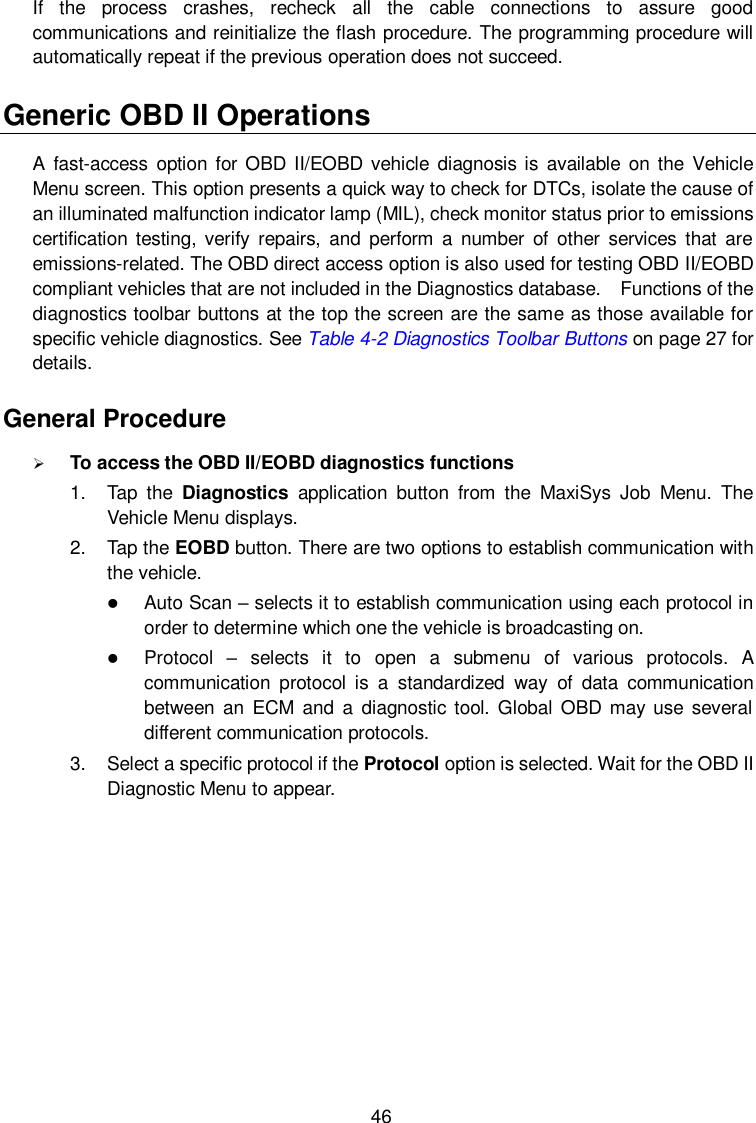  46 If  the  process  crashes,  recheck  all  the  cable  connections  to  assure  good communications and reinitialize the flash procedure. The programming procedure will automatically repeat if the previous operation does not succeed. Generic OBD II Operations A  fast-access  option for OBD II/EOBD vehicle diagnosis is  available on the Vehicle Menu screen. This option presents a quick way to check for DTCs, isolate the cause of an illuminated malfunction indicator lamp (MIL), check monitor status prior to emissions certification  testing, verify  repairs,  and  perform  a  number  of  other  services that  are emissions-related. The OBD direct access option is also used for testing OBD II/EOBD compliant vehicles that are not included in the Diagnostics database.  Functions of the diagnostics toolbar buttons at the top the screen are the same as those available for specific vehicle diagnostics. See Table 4-2 Diagnostics Toolbar Buttons on page 27 for details. General Procedure  To access the OBD II/EOBD diagnostics functions 1.  Tap  the  Diagnostics  application  button  from  the  MaxiSys  Job  Menu.  The Vehicle Menu displays. 2.  Tap the EOBD button. There are two options to establish communication with the vehicle.  Auto Scan &ndash; selects it to establish communication using each protocol in order to determine which one the vehicle is broadcasting on.  Protocol  &ndash;  selects  it  to  open  a  submenu  of  various  protocols.  A communication  protocol  is  a  standardized  way  of  data  communication between  an  ECM  and  a  diagnostic tool. Global OBD may use  several different communication protocols. 3.  Select a specific protocol if the Protocol option is selected. Wait for the OBD II Diagnostic Menu to appear. 