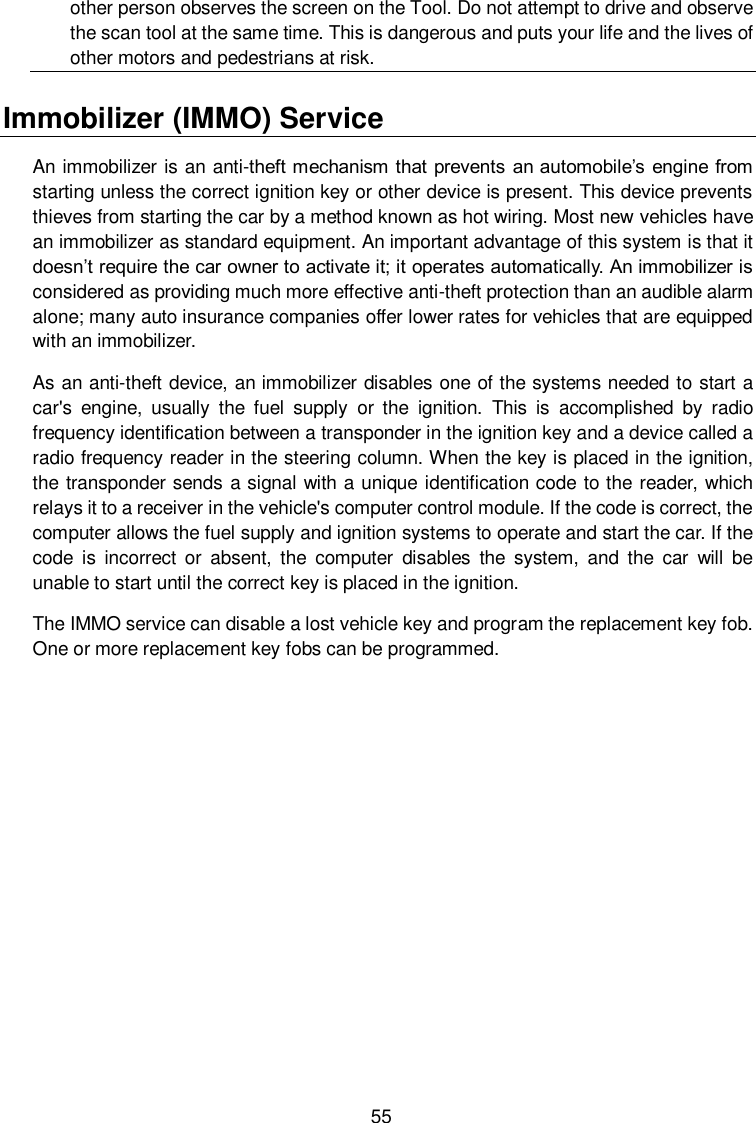  55 other person observes the screen on the Tool. Do not attempt to drive and observe the scan tool at the same time. This is dangerous and puts your life and the lives of other motors and pedestrians at risk. Immobilizer (IMMO) Service   An immobilizer is an anti-theft mechanism that prevents an automobile&rsquo;s engine from starting unless the correct ignition key or other device is present. This device prevents thieves from starting the car by a method known as hot wiring. Most new vehicles have an immobilizer as standard equipment. An important advantage of this system is that it doesn&rsquo;t require the car owner to activate it; it operates automatically. An immobilizer is considered as providing much more effective anti-theft protection than an audible alarm alone; many auto insurance companies offer lower rates for vehicles that are equipped with an immobilizer.   As an anti-theft device, an immobilizer disables one of the systems needed to start a car's  engine,  usually  the  fuel  supply  or  the  ignition.  This  is  accomplished  by  radio frequency identification between a transponder in the ignition key and a device called a radio frequency reader in the steering column. When the key is placed in the ignition, the transponder sends a signal with a unique identification code to the reader, which relays it to a receiver in the vehicle's computer control module. If the code is correct, the computer allows the fuel supply and ignition systems to operate and start the car. If the code  is  incorrect or  absent,  the  computer  disables  the  system,  and  the  car  will  be unable to start until the correct key is placed in the ignition. The IMMO service can disable a lost vehicle key and program the replacement key fob. One or more replacement key fobs can be programmed.             