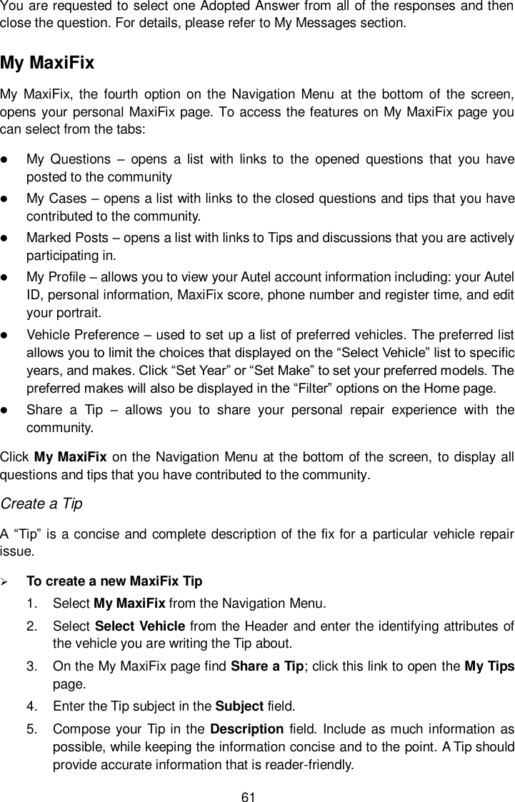  61 You are requested to select one Adopted Answer from all of the responses and then close the question. For details, please refer to My Messages section. My MaxiFix My MaxiFix, the  fourth option on the Navigation  Menu  at the  bottom of the screen, opens your personal MaxiFix page. To access the features on My MaxiFix page you can select from the tabs:  My Questions &ndash;  opens  a  list  with  links  to  the  opened  questions  that  you  have posted to the community  My Cases &ndash; opens a list with links to the closed questions and tips that you have contributed to the community.  Marked Posts &ndash; opens a list with links to Tips and discussions that you are actively participating in.  My Profile &ndash; allows you to view your Autel account information including: your Autel ID, personal information, MaxiFix score, phone number and register time, and edit your portrait.  Vehicle Preference &ndash; used to set up a list of preferred vehicles. The preferred list allows you to limit the choices that displayed on the &ldquo;Select Vehicle&rdquo; list to specific years, and makes. Click &ldquo;Set Year&rdquo; or &ldquo;Set Make&rdquo; to set your preferred models. The preferred makes will also be displayed in the &ldquo;Filter&rdquo; options on the Home page.  Share  a  Tip  &ndash;  allows  you  to  share  your  personal  repair  experience  with  the community. Click My MaxiFix on the Navigation Menu at the bottom of the screen, to display all questions and tips that you have contributed to the community. Create a Tip A &ldquo;Tip&rdquo; is a concise and complete description of the fix for a particular vehicle repair issue.  To create a new MaxiFix Tip 1.  Select My MaxiFix from the Navigation Menu. 2.  Select Select Vehicle from the Header and enter the identifying attributes of the vehicle you are writing the Tip about. 3.  On the My MaxiFix page find Share a Tip; click this link to open the My Tips page. 4.  Enter the Tip subject in the Subject field. 5.  Compose your Tip in the Description field. Include as much information as possible, while keeping the information concise and to the point. A Tip should provide accurate information that is reader-friendly. 