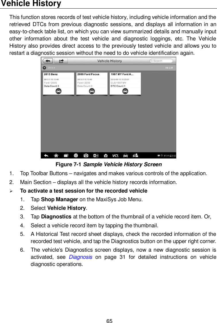  65 Vehicle History This function stores records of test vehicle history, including vehicle information and the retrieved  DTCs from previous diagnostic sessions, and displays all information in an easy-to-check table list, on which you can view summarized details and manually input other  information  about  the  test  vehicle  and  diagnostic  loggings,  etc.  The  Vehicle History also provides direct access to the previously tested vehicle and allows you to restart a diagnostic session without the need to do vehicle identification again.  Figure 7-1 Sample Vehicle History Screen 1.  Top Toolbar Buttons &ndash; navigates and makes various controls of the application. 2.  Main Section &ndash; displays all the vehicle history records information.  To activate a test session for the recorded vehicle 1.  Tap Shop Manager on the MaxiSys Job Menu. 2.  Select Vehicle History. 3.  Tap Diagnostics at the bottom of the thumbnail of a vehicle record item. Or, 4.  Select a vehicle record item by tapping the thumbnail. 5.  A Historical Test record sheet displays, check the recorded information of the recorded test vehicle, and tap the Diagnostics button on the upper right corner. 6.  The vehicle&rsquo;s Diagnostics screen displays, now a new diagnostic session is activated,  see  Diagnosis  on  page  31  for  detailed  instructions  on  vehicle diagnostic operations.   