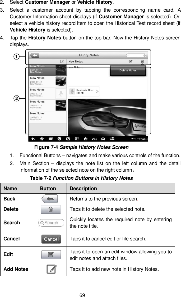  69 2.  Select Customer Manager or Vehicle History. 3.  Select  a  customer  account  by  tapping  the  corresponding  name  card.  A Customer Information sheet displays (if Customer Manager is selected). Or, select a vehicle history record item to open the Historical Test record sheet (if Vehicle History is selected). 4.  Tap the History Notes button on the top bar. Now the History Notes screen displays.  Figure 7-4 Sample History Notes Screen 1.  Functional Buttons &ndash; navigates and make various controls of the function. 2.  Main  Section  &ndash;  displays the note list on the  left  column  and  the  detail information of the selected note on the right column。 Table 7-2 Function Buttons in History Notes Name Button Description Back  Returns to the previous screen.   Delete  Taps it to delete the selected note. Search  Quickly locates the required note by entering the note title. Cancel  Taps it to cancel edit or file search. Edit  Taps it to open an edit window allowing you to edit notes and attach files. Add Notes  Taps it to add new note in History Notes. 