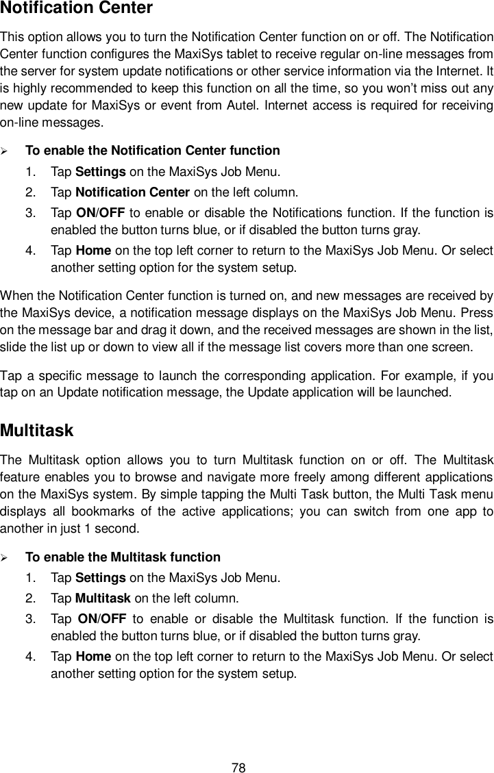 78 Notification Center This option allows you to turn the Notification Center function on or off. The Notification Center function configures the MaxiSys tablet to receive regular on-line messages from the server for system update notifications or other service information via the Internet. It is highly recommended to keep this function on all the time, so you won&rsquo;t miss out any new update for MaxiSys or event from Autel. Internet access is required for receiving on-line messages.  To enable the Notification Center function 1.  Tap Settings on the MaxiSys Job Menu. 2.  Tap Notification Center on the left column. 3.  Tap ON/OFF to enable or disable the Notifications function. If the function is enabled the button turns blue, or if disabled the button turns gray. 4.  Tap Home on the top left corner to return to the MaxiSys Job Menu. Or select another setting option for the system setup. When the Notification Center function is turned on, and new messages are received by the MaxiSys device, a notification message displays on the MaxiSys Job Menu. Press on the message bar and drag it down, and the received messages are shown in the list, slide the list up or down to view all if the message list covers more than one screen. Tap a specific message to launch the corresponding application. For example, if you tap on an Update notification message, the Update application will be launched. Multitask The  Multitask  option  allows  you  to  turn  Multitask  function  on  or  off.  The  Multitask feature enables you to browse and navigate more freely among different applications on the MaxiSys system. By simple tapping the Multi Task button, the Multi Task menu displays  all  bookmarks  of  the  active  applications;  you  can  switch  from  one  app  to another in just 1 second.  To enable the Multitask function 1.  Tap Settings on the MaxiSys Job Menu. 2.  Tap Multitask on the left column. 3.  Tap  ON/OFF  to  enable  or  disable  the  Multitask  function.  If  the  function  is enabled the button turns blue, or if disabled the button turns gray. 4.  Tap Home on the top left corner to return to the MaxiSys Job Menu. Or select another setting option for the system setup. 