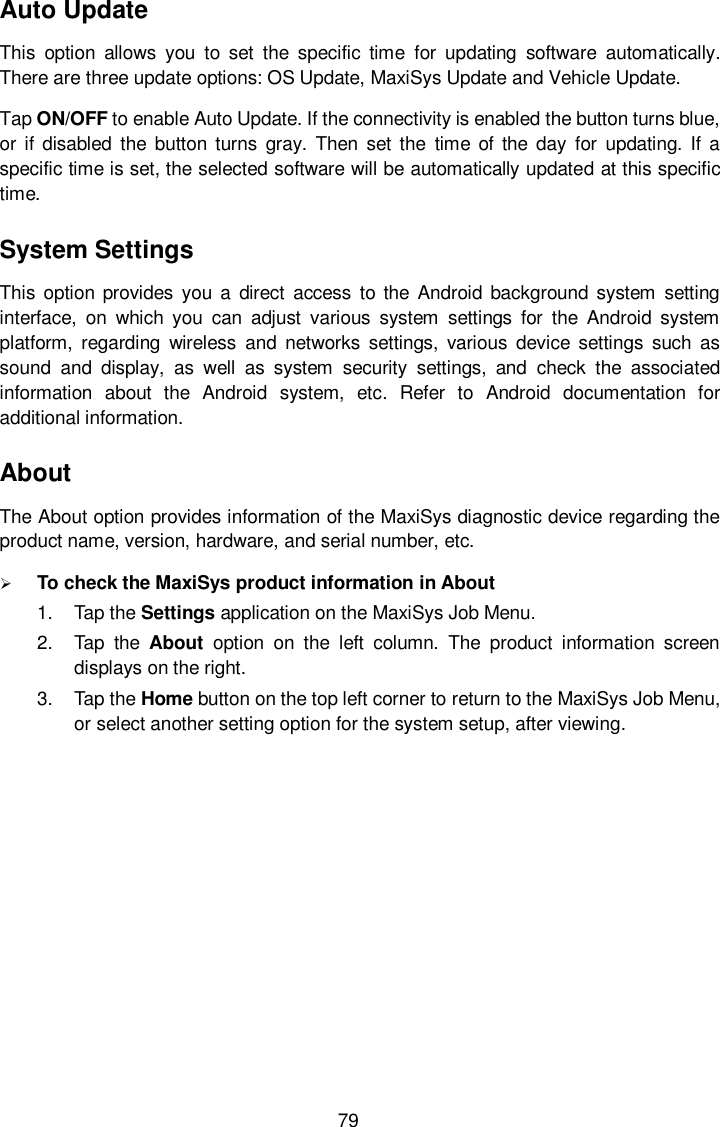 79 Auto Update This  option  allows  you  to  set  the  specific  time  for  updating  software  automatically. There are three update options: OS Update, MaxiSys Update and Vehicle Update.   Tap ON/OFF to enable Auto Update. If the connectivity is enabled the button turns blue, or if  disabled the  button turns gray.  Then set the  time  of the  day  for  updating. If a specific time is set, the selected software will be automatically updated at this specific time. System Settings This option  provides  you  a direct access  to the  Android  background  system  setting interface,  on  which  you  can  adjust  various  system  settings  for  the  Android  system platform,  regarding  wireless  and  networks  settings,  various  device settings  such  as sound  and  display,  as  well  as  system  security  settings,  and  check  the  associated information  about  the  Android  system,  etc.  Refer  to  Android  documentation  for additional information. About The About option provides information of the MaxiSys diagnostic device regarding the product name, version, hardware, and serial number, etc.  To check the MaxiSys product information in About 1.  Tap the Settings application on the MaxiSys Job Menu. 2.  Tap  the  About  option  on  the  left  column.  The  product  information  screen displays on the right. 3.  Tap the Home button on the top left corner to return to the MaxiSys Job Menu, or select another setting option for the system setup, after viewing. 