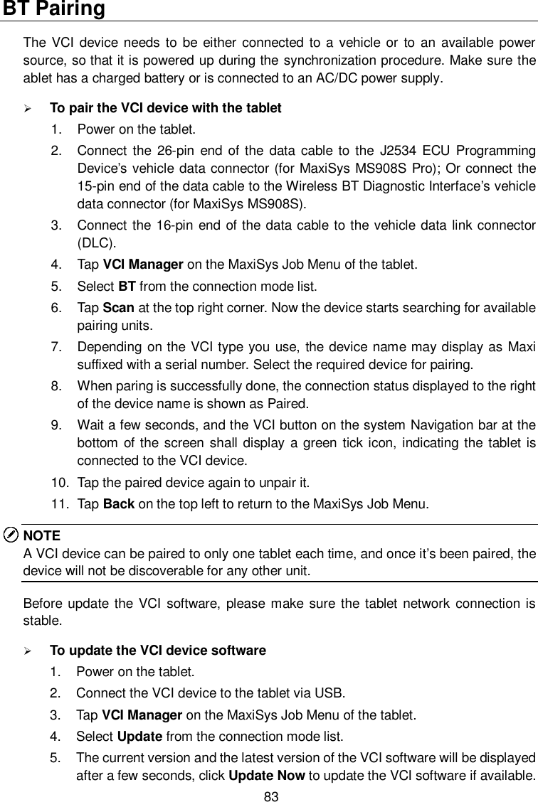  83 BT Pairing The VCI device needs to be either connected to a vehicle or to an  available power source, so that it is powered up during the synchronization procedure. Make sure the ablet has a charged battery or is connected to an AC/DC power supply.  To pair the VCI device with the tablet 1.  Power on the tablet. 2.  Connect the 26-pin  end  of the  data  cable to the  J2534  ECU  Programming Device&rsquo;s vehicle data connector (for MaxiSys MS908S Pro); Or connect the 15-pin end of the data cable to the Wireless BT Diagnostic Interface&rsquo;s vehicle data connector (for MaxiSys MS908S). 3.  Connect the 16-pin end of the data cable to the vehicle data link connector (DLC). 4.  Tap VCI Manager on the MaxiSys Job Menu of the tablet. 5.  Select BT from the connection mode list. 6.  Tap Scan at the top right corner. Now the device starts searching for available pairing units. 7.  Depending on the VCI type you use, the device name may display as Maxi suffixed with a serial number. Select the required device for pairing. 8.  When paring is successfully done, the connection status displayed to the right of the device name is shown as Paired. 9.  Wait a few seconds, and the VCI button on the system Navigation bar at the bottom of the screen shall display a green tick icon, indicating the  tablet is connected to the VCI device. 10.  Tap the paired device again to unpair it. 11.  Tap Back on the top left to return to the MaxiSys Job Menu.   NOTE A VCI device can be paired to only one tablet each time, and once it&rsquo;s been paired, the device will not be discoverable for any other unit.   Before update the VCI software, please  make  sure the tablet network connection  is stable.    To update the VCI device software 1.  Power on the tablet. 2.  Connect the VCI device to the tablet via USB. 3.  Tap VCI Manager on the MaxiSys Job Menu of the tablet. 4.  Select Update from the connection mode list. 5.  The current version and the latest version of the VCI software will be displayed after a few seconds, click Update Now to update the VCI software if available. 