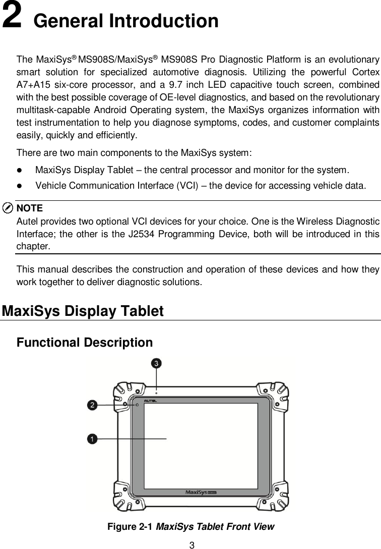  3 2   General Introduction The MaxiSys&reg; MS908S/MaxiSys&reg; MS908S Pro Diagnostic Platform is an evolutionary smart  solution  for  specialized  automotive  diagnosis.  Utilizing  the  powerful  Cortex A7+A15 six-core  processor, and  a  9.7 inch LED  capacitive  touch  screen,  combined with the best possible coverage of OE-level diagnostics, and based on the revolutionary multitask-capable Android Operating system, the MaxiSys organizes information with test instrumentation to help you diagnose symptoms, codes, and customer complaints easily, quickly and efficiently. There are two main components to the MaxiSys system:  MaxiSys Display Tablet &ndash; the central processor and monitor for the system.  Vehicle Communication Interface (VCI) &ndash; the device for accessing vehicle data. NOTE Autel provides two optional VCI devices for your choice. One is the Wireless Diagnostic Interface; the other is the J2534 Programming Device, both will be introduced in this chapter. This manual describes the construction and operation of these devices and how they work together to deliver diagnostic solutions. MaxiSys Display Tablet Functional Description  Figure 2-1 MaxiSys Tablet Front View 