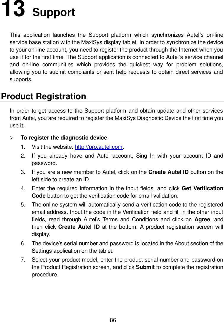  86 13   Support   This  application  launches  the  Support  platform  which  synchronizes  Autel&rsquo;s  on-line service base station with the MaxiSys display tablet. In order to synchronize the device to your on-line account, you need to register the product through the Internet when you use it for the first time. The Support application is connected to Autel&rsquo;s service channel and  on-line  communities  which  provides  the  quickest  way  for  problem  solutions, allowing you to submit complaints or sent help requests to obtain direct services and supports. Product Registration In order to get access to the Support platform and obtain update and other services from Autel, you are required to register the MaxiSys Diagnostic Device the first time you use it.  To register the diagnostic device 1.  Visit the website: http://pro.autel.com. 2.  If  you  already  have  and  Autel  account,  Sing  In  with  your  account  ID  and password. 3.  If you are a new member to Autel, click on the Create Autel ID button on the left side to create an ID. 4.  Enter the required information  in the input fields,  and click Get Verification Code button to get the verification code for email validation. 5.  The online system will automatically send a verification code to the registered email address. Input the code in the Verification field and fill in the other input fields,  read through  Autel&rsquo;s  Terms  and  Conditions  and click  on  Agree,  and then click  Create  Autel ID  at the  bottom. A  product registration  screen  will display. 6.  The device&rsquo;s serial number and password is located in the About section of the Settings application on the tablet. 7.  Select your product model, enter the product serial number and password on the Product Registration screen, and click Submit to complete the registration procedure. 