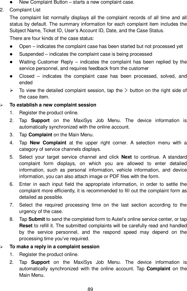  89  New Complaint Button &ndash; starts a new complaint case. 2.  Complaint List The complaint list normally displays all the complaint records of all time and  all status by default. The summary information for each complaint item includes the Subject Name, Ticket ID, User&rsquo;s Account ID, Date, and the Case Status. There are four kinds of the case status:  Open &ndash; indicates the complaint case has been started but not processed yet  Suspended &ndash; indicates the complaint case is being processed  Waiting  Customer Reply &ndash; indicates  the  complaint has been  replied  by  the service personnel, and requires feedback from the customer  Closed  &ndash;  indicates  the  complaint  case  has  been  processed,  solved,  and ended   To view the detailed complaint session, tap the     button on the right side of the case item.  To establish a new complaint session 1.  Register the product online. 2.  Tap  Support  on  the  MaxiSys  Job  Menu.  The  device  information  is automatically synchronized with the online account. 3.  Tap Complaint on the Main Menu. 4.  Tap  New  Complaint  at  the  upper  right  corner.  A  selection  menu  with  a category of service channels displays. 5.  Select  your  target  service  channel  and  click  Next  to  continue.  A  standard complaint  form  displays,  on  which  you  are  allowed  to  enter  detailed information,  such  as  personal  information,  vehicle  information,  and  device information, you can also attach image or PDF files with the form. 6.  Enter  in  each  input  field  the  appropriate  information, in  order  to  settle  the complaint more efficiently, it is recommended to fill out the complaint form as detailed as possible. 7.  Select  the  required  processing  time  on  the  last  section  according  to  the urgency of the case. 8.  Tap Submit to send the completed form to Autel&rsquo;s online service center, or tap Reset to refill it. The submitted complaints will be carefully read and handled by  the  service  personnel,  and  the  respond  speed  may  depend  on  the processing time you&rsquo;ve required.  To make a reply in a complaint session 1.  Register the product online. 2.  Tap  Support  on  the  MaxiSys  Job  Menu.  The  device  information  is automatically  synchronized  with  the  online  account.  Tap  Complaint  on  the Main Menu. 