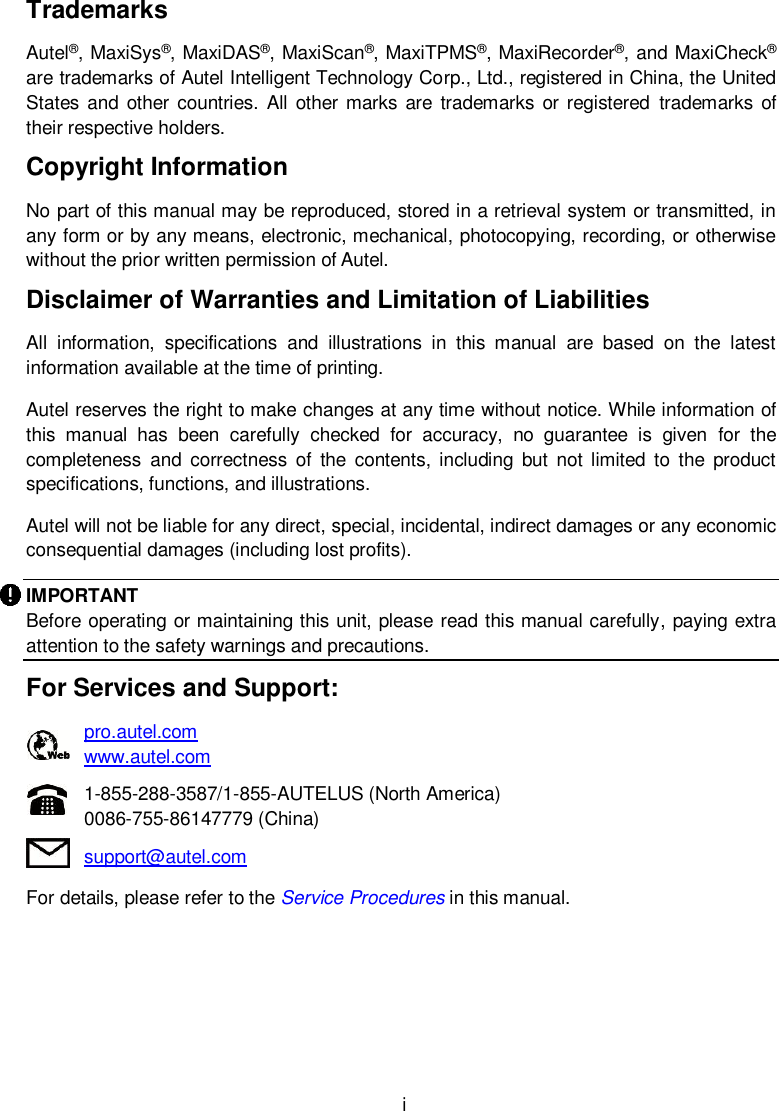  i Trademarks Autel&reg;, MaxiSys&reg;, MaxiDAS&reg;, MaxiScan&reg;, MaxiTPMS&reg;, MaxiRecorder&reg;, and MaxiCheck&reg; are trademarks of Autel Intelligent Technology Corp., Ltd., registered in China, the United States  and  other countries.  All other marks are  trademarks or registered  trademarks  of their respective holders. Copyright Information No part of this manual may be reproduced, stored in a retrieval system or transmitted, in any form or by any means, electronic, mechanical, photocopying, recording, or otherwise without the prior written permission of Autel. Disclaimer of Warranties and Limitation of Liabilities All  information,  specifications  and  illustrations  in  this  manual  are  based  on  the  latest information available at the time of printing.   Autel reserves the right to make changes at any time without notice. While information of this  manual  has  been  carefully  checked  for  accuracy,  no  guarantee  is  given  for  the completeness  and  correctness  of  the  contents,  including  but  not limited to  the  product specifications, functions, and illustrations. Autel will not be liable for any direct, special, incidental, indirect damages or any economic consequential damages (including lost profits). IMPORTANT Before operating or maintaining this unit, please read this manual carefully, paying extra attention to the safety warnings and precautions. For Services and Support:    pro.autel.com      www.autel.com    1-855-288-3587/1-855-AUTELUS (North America)    0086-755-86147779 (China)    support@autel.com   For details, please refer to the Service Procedures in this manual.