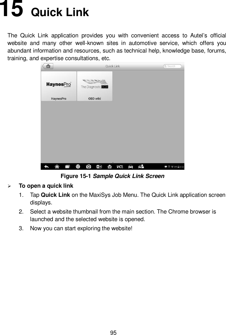  95 15   Quick Link   The  Quick  Link  application  provides  you  with  convenient  access  to  Autel&rsquo;s  official website  and  many  other  well-known  sites  in  automotive  service,  which  offers  you abundant information and resources, such as technical help, knowledge base, forums, training, and expertise consultations, etc.  Figure 15-1 Sample Quick Link Screen  To open a quick link 1.  Tap Quick Link on the MaxiSys Job Menu. The Quick Link application screen displays. 2.  Select a website thumbnail from the main section. The Chrome browser is launched and the selected website is opened. 3.  Now you can start exploring the website!