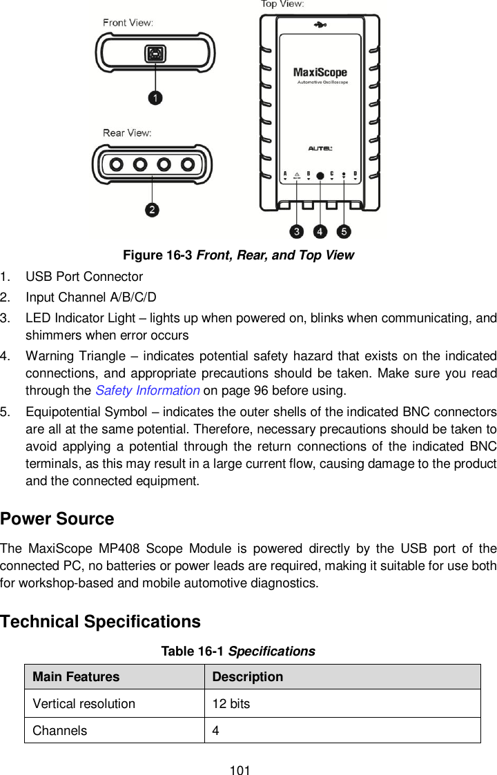  101  Figure 16-3 Front, Rear, and Top View 1.  USB Port Connector 2.  Input Channel A/B/C/D 3.  LED Indicator Light &ndash; lights up when powered on, blinks when communicating, and shimmers when error occurs 4.  Warning Triangle &ndash; indicates potential safety hazard that exists on the indicated connections, and appropriate precautions should be taken. Make sure you read through the Safety Information on page 96 before using. 5.  Equipotential Symbol &ndash; indicates the outer shells of the indicated BNC connectors are all at the same potential. Therefore, necessary precautions should be taken to avoid applying  a  potential through the  return  connections of the indicated BNC terminals, as this may result in a large current flow, causing damage to the product and the connected equipment. Power Source The  MaxiScope  MP408  Scope  Module  is  powered  directly  by  the  USB  port  of  the connected PC, no batteries or power leads are required, making it suitable for use both for workshop-based and mobile automotive diagnostics. Technical Specifications Table 16-1 Specifications Main Features Description Vertical resolution 12 bits Channels 4 