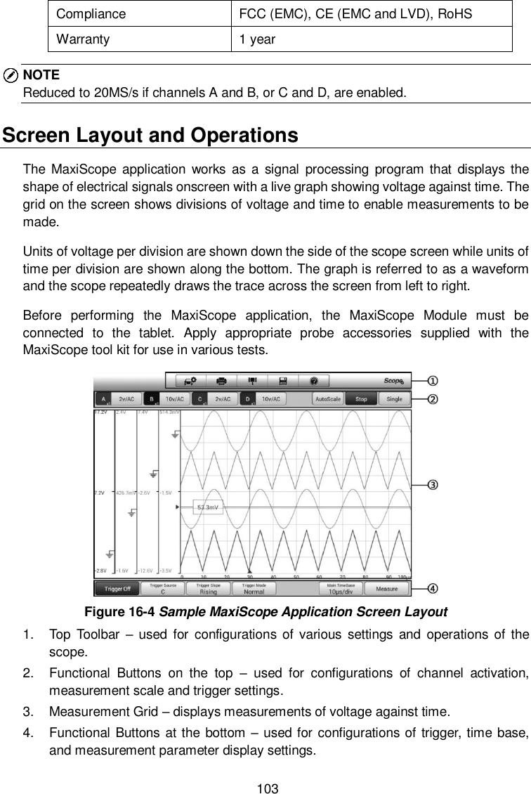  103 Compliance FCC (EMC), CE (EMC and LVD), RoHS Warranty 1 year NOTE Reduced to 20MS/s if channels A and B, or C and D, are enabled. Screen Layout and Operations The  MaxiScope  application works as a  signal  processing  program that  displays the shape of electrical signals onscreen with a live graph showing voltage against time. The grid on the screen shows divisions of voltage and time to enable measurements to be made.   Units of voltage per division are shown down the side of the scope screen while units of time per division are shown along the bottom. The graph is referred to as a waveform and the scope repeatedly draws the trace across the screen from left to right.   Before  performing  the  MaxiScope  application,  the  MaxiScope  Module  must  be connected  to  the  tablet.  Apply  appropriate  probe  accessories  supplied  with  the MaxiScope tool kit for use in various tests.  Figure 16-4 Sample MaxiScope Application Screen Layout 1.  Top  Toolbar  &ndash;  used for  configurations  of  various  settings  and operations of the scope. 2.  Functional  Buttons  on  the  top  &ndash;  used  for  configurations  of  channel  activation, measurement scale and trigger settings. 3.  Measurement Grid &ndash; displays measurements of voltage against time. 4.  Functional Buttons at the bottom &ndash; used for configurations of trigger, time base, and measurement parameter display settings. 