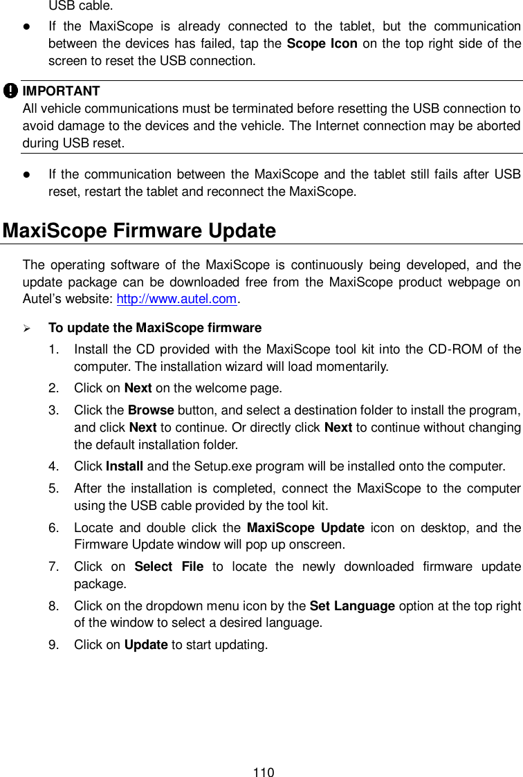  110 USB cable.  If  the  MaxiScope  is  already  connected  to  the  tablet,  but  the  communication between the devices has failed, tap the Scope Icon on the top right side of the screen to reset the USB connection. IMPORTANT All vehicle communications must be terminated before resetting the USB connection to avoid damage to the devices and the vehicle. The Internet connection may be aborted during USB reset.  If the communication between the MaxiScope  and the tablet still fails after USB reset, restart the tablet and reconnect the MaxiScope. MaxiScope Firmware Update The  operating software  of the  MaxiScope is  continuously  being  developed,  and the update  package  can  be  downloaded  free  from  the  MaxiScope  product  webpage  on Autel&rsquo;s website: http://www.autel.com.  To update the MaxiScope firmware 1.  Install the CD provided with the MaxiScope tool kit into the CD-ROM of the computer. The installation wizard will load momentarily. 2.  Click on Next on the welcome page. 3.  Click the Browse button, and select a destination folder to install the program, and click Next to continue. Or directly click Next to continue without changing the default installation folder. 4.  Click Install and the Setup.exe program will be installed onto the computer. 5.  After the  installation is completed,  connect the  MaxiScope to the  computer using the USB cable provided by the tool kit. 6.  Locate  and  double  click  the  MaxiScope  Update  icon  on  desktop,  and  the Firmware Update window will pop up onscreen. 7.  Click  on  Select  File  to  locate  the  newly  downloaded  firmware  update package. 8.  Click on the dropdown menu icon by the Set Language option at the top right of the window to select a desired language. 9.  Click on Update to start updating. 
