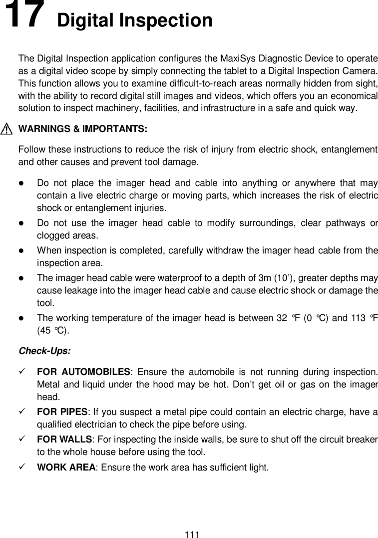  111 17   Digital Inspection The Digital Inspection application configures the MaxiSys Diagnostic Device to operate as a digital video scope by simply connecting the tablet to a Digital Inspection Camera. This function allows you to examine difficult-to-reach areas normally hidden from sight, with the ability to record digital still images and videos, which offers you an economical solution to inspect machinery, facilities, and infrastructure in a safe and quick way. WARNINGS &amp; IMPORTANTS: Follow these instructions to reduce the risk of injury from electric shock, entanglement and other causes and prevent tool damage.  Do  not  place  the  imager  head  and  cable  into  anything  or  anywhere  that  may contain a live electric charge or moving parts, which increases the risk of electric shock or entanglement injuries.  Do  not  use  the  imager  head  cable  to  modify  surroundings,  clear  pathways  or clogged areas.  When inspection is completed, carefully withdraw the imager head cable from the inspection area.  The imager head cable were waterproof to a depth of 3m (10&rsquo;), greater depths may cause leakage into the imager head cable and cause electric shock or damage the tool.  The working temperature of the imager head is between 32 &deg;F  (0 &deg;C) and 113 &deg;F  (45 &deg;C). Check-Ups:  FOR  AUTOMOBILES:  Ensure  the  automobile  is  not  running  during  inspection. Metal and liquid under the hood may be hot. Don&rsquo;t get oil or gas on the imager head.  FOR PIPES: If you suspect a metal pipe could contain an electric charge, have a qualified electrician to check the pipe before using.  FOR WALLS: For inspecting the inside walls, be sure to shut off the circuit breaker to the whole house before using the tool.  WORK AREA: Ensure the work area has sufficient light. 