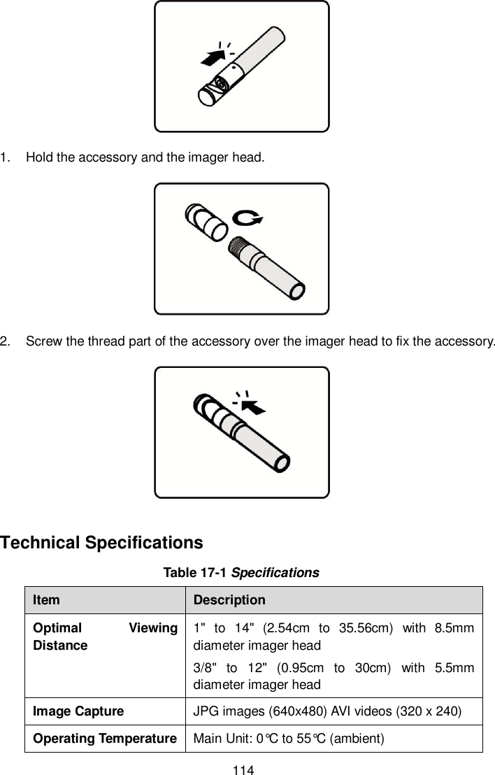  114  1.  Hold the accessory and the imager head.  2.  Screw the thread part of the accessory over the imager head to fix the accessory.  Technical Specifications Table 17-1 Specifications Item Description Optimal  Viewing Distance 1"  to  14"  (2.54cm  to  35.56cm)  with  8.5mm diameter imager head 3/8"  to  12"  (0.95cm  to  30cm)  with  5.5mm diameter imager head Image Capture JPG images (640x480) AVI videos (320 x 240) Operating Temperature Main Unit: 0&deg;C to 55&deg;C  (ambient) 