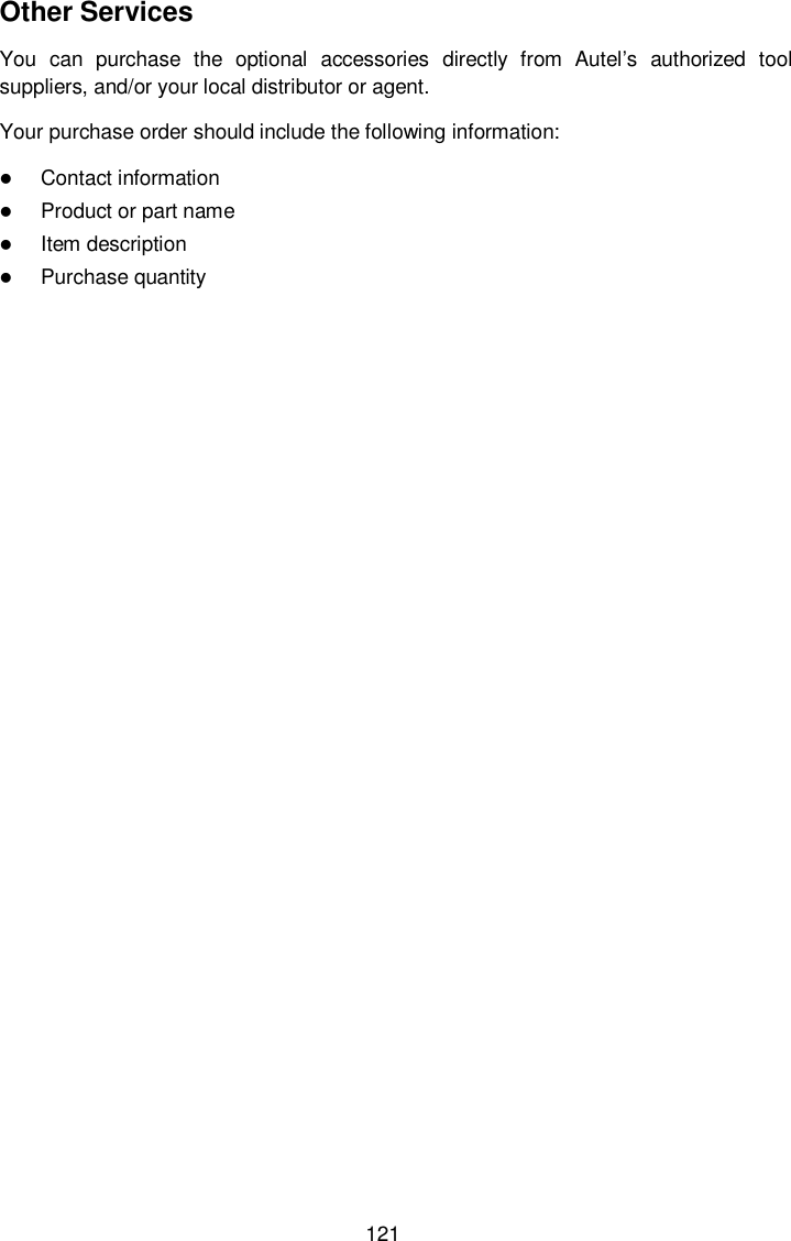  121 Other Services You  can  purchase  the  optional  accessories  directly  from  Autel&rsquo;s  authorized  tool suppliers, and/or your local distributor or agent. Your purchase order should include the following information:  Contact information  Product or part name  Item description  Purchase quantity