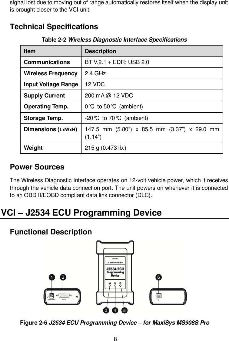  8 signal lost due to moving out of range automatically restores itself when the display unit is brought closer to the VCI unit. Technical Specifications Table 2-2 Wireless Diagnostic Interface Specifications Item Description Communications BT V.2.1 + EDR; USB 2.0 Wireless Frequency 2.4 GHz Input Voltage Range 12 VDC Supply Current 200 mA @ 12 VDC Operating Temp. 0&deg;C to 50&deg;C (ambient) Storage Temp. -20&deg;C to 70&deg;C (ambient) Dimensions (LxWxH) 147.5  mm  (5.80&rdquo;)  x  85.5  mm  (3.37&rdquo;)  x  29.0  mm (1.14&rdquo;) Weight 215 g (0.473 lb.) Power Sources The Wireless Diagnostic Interface operates on 12-volt vehicle power, which it receives through the vehicle data connection port. The unit powers on whenever it is connected to an OBD II/EOBD compliant data link connector (DLC). VCI &ndash; J2534 ECU Programming Device Functional Description  Figure 2-6 J2534 ECU Programming Device &ndash; for MaxiSys MS908S Pro 