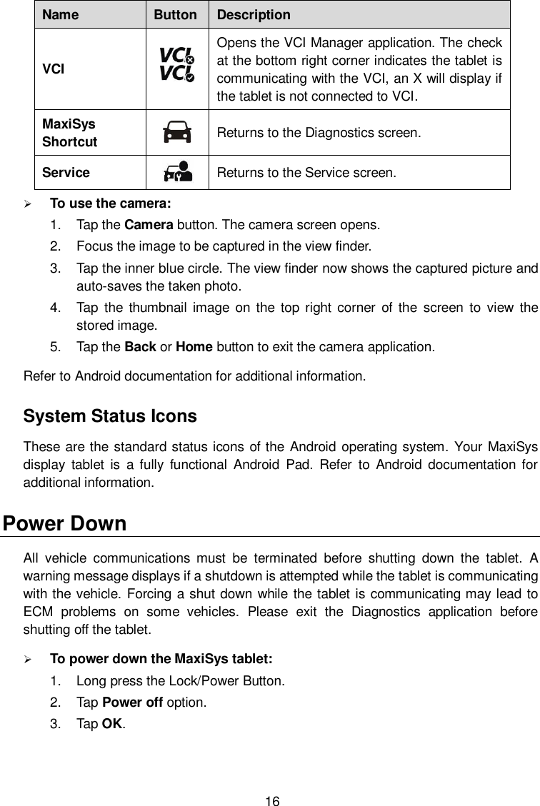  16 Name Button Description VCI  Opens the VCI Manager application. The check at the bottom right corner indicates the tablet is communicating with the VCI, an X will display if the tablet is not connected to VCI. MaxiSys Shortcut  Returns to the Diagnostics screen. Service  Returns to the Service screen.  To use the camera: 1.  Tap the Camera button. The camera screen opens. 2.  Focus the image to be captured in the view finder. 3.  Tap the inner blue circle. The view finder now shows the captured picture and auto-saves the taken photo. 4.  Tap the thumbnail image  on  the  top right corner  of the  screen  to  view  the stored image. 5.  Tap the Back or Home button to exit the camera application. Refer to Android documentation for additional information. System Status Icons These are the standard status icons of the Android operating system. Your MaxiSys display  tablet  is  a fully  functional  Android  Pad.  Refer  to  Android  documentation  for additional information.   Power Down All  vehicle  communications  must  be  terminated  before  shutting  down  the  tablet.  A warning message displays if a shutdown is attempted while the tablet is communicating with the vehicle. Forcing a shut down while the tablet is communicating may lead to ECM  problems  on  some  vehicles.  Please  exit  the  Diagnostics  application  before shutting off the tablet.  To power down the MaxiSys tablet: 1.  Long press the Lock/Power Button. 2.  Tap Power off option. 3.  Tap OK. 