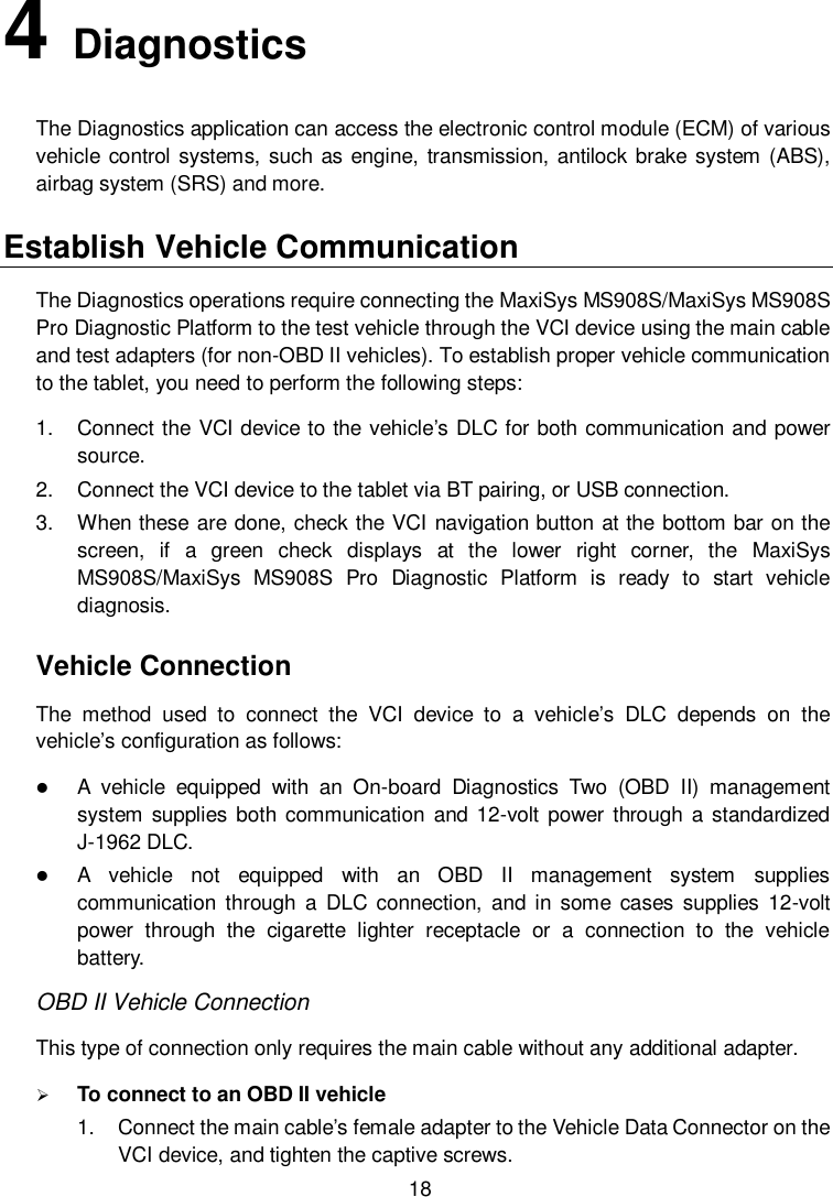  18 4   Diagnostics The Diagnostics application can access the electronic control module (ECM) of various vehicle control  systems, such as engine, transmission, antilock brake system (ABS), airbag system (SRS) and more. Establish Vehicle Communication The Diagnostics operations require connecting the MaxiSys MS908S/MaxiSys MS908S Pro Diagnostic Platform to the test vehicle through the VCI device using the main cable and test adapters (for non-OBD II vehicles). To establish proper vehicle communication to the tablet, you need to perform the following steps: 1.  Connect the VCI device to the vehicle&rsquo;s DLC for both communication and power source. 2.  Connect the VCI device to the tablet via BT pairing, or USB connection. 3.  When these are done, check the VCI navigation button at the bottom bar on the screen,  if  a  green  check  displays  at  the  lower  right  corner,  the  MaxiSys MS908S/MaxiSys  MS908S  Pro  Diagnostic  Platform  is  ready  to  start  vehicle diagnosis. Vehicle Connection The  method  used  to  connect  the  VCI  device  to  a  vehicle&rsquo;s  DLC  depends  on  the vehicle&rsquo;s configuration as follows:  A  vehicle  equipped  with  an  On-board  Diagnostics  Two  (OBD  II)  management system  supplies both communication  and 12-volt  power through a standardized J-1962 DLC.  A  vehicle  not  equipped  with  an  OBD  II  management  system  supplies communication through  a  DLC  connection,  and in  some  cases  supplies  12-volt power  through  the  cigarette  lighter  receptacle  or  a  connection  to  the  vehicle battery. OBD II Vehicle Connection This type of connection only requires the main cable without any additional adapter.  To connect to an OBD II vehicle 1.  Connect the main cable&rsquo;s female adapter to the Vehicle Data Connector on the VCI device, and tighten the captive screws. 