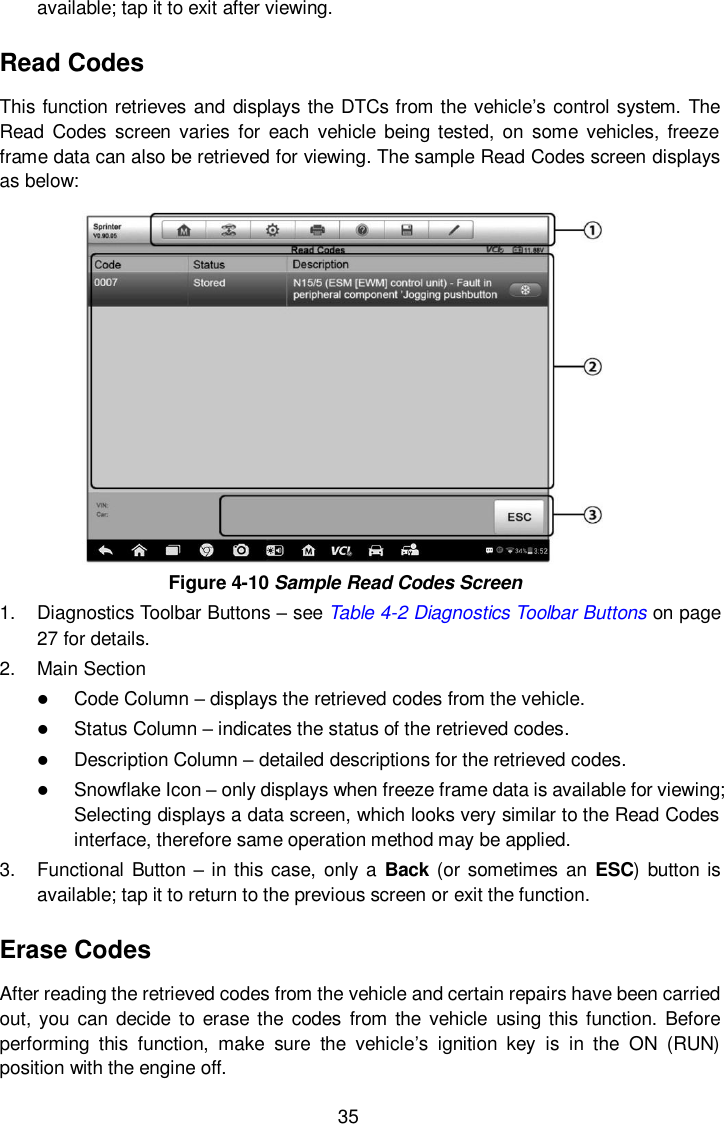  35 available; tap it to exit after viewing. Read Codes This function retrieves and displays the DTCs from the vehicle&rsquo;s control system. The Read  Codes  screen  varies for  each  vehicle being tested, on some vehicles,  freeze frame data can also be retrieved for viewing. The sample Read Codes screen displays as below:    Figure 4-10 Sample Read Codes Screen 1.  Diagnostics Toolbar Buttons &ndash; see Table 4-2 Diagnostics Toolbar Buttons on page 27 for details. 2.  Main Section  Code Column &ndash; displays the retrieved codes from the vehicle.  Status Column &ndash; indicates the status of the retrieved codes.  Description Column &ndash; detailed descriptions for the retrieved codes.  Snowflake Icon &ndash; only displays when freeze frame data is available for viewing; Selecting displays a data screen, which looks very similar to the Read Codes interface, therefore same operation method may be applied. 3.  Functional Button &ndash; in this case, only a Back (or sometimes an  ESC) button is available; tap it to return to the previous screen or exit the function. Erase Codes After reading the retrieved codes from the vehicle and certain repairs have been carried out, you  can decide  to  erase  the  codes  from the  vehicle  using this function. Before performing  this  function,  make  sure  the  vehicle&rsquo;s  ignition  key  is  in  the  ON  (RUN) position with the engine off. 