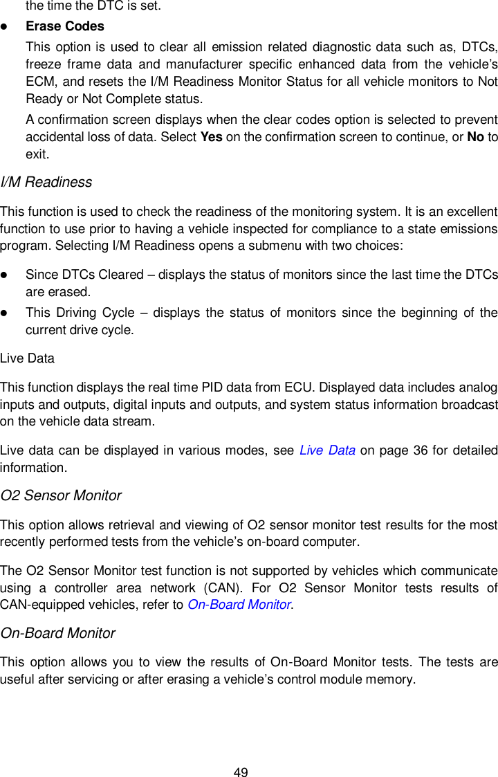  49 the time the DTC is set.  Erase Codes This option is used to clear all emission related diagnostic data such as, DTCs, freeze  frame  data  and  manufacturer  specific  enhanced  data  from  the  vehicle&rsquo;s ECM, and resets the I/M Readiness Monitor Status for all vehicle monitors to Not Ready or Not Complete status. A confirmation screen displays when the clear codes option is selected to prevent accidental loss of data. Select Yes on the confirmation screen to continue, or No to exit. I/M Readiness This function is used to check the readiness of the monitoring system. It is an excellent function to use prior to having a vehicle inspected for compliance to a state emissions program. Selecting I/M Readiness opens a submenu with two choices:  Since DTCs Cleared &ndash; displays the status of monitors since the last time the DTCs are erased.  This Driving  Cycle  &ndash; displays the  status of monitors since  the  beginning of  the current drive cycle. Live Data This function displays the real time PID data from ECU. Displayed data includes analog inputs and outputs, digital inputs and outputs, and system status information broadcast on the vehicle data stream. Live data can be displayed in various modes, see Live Data on page 36 for detailed information. O2 Sensor Monitor This option allows retrieval and viewing of O2 sensor monitor test results for the most recently performed tests from the vehicle&rsquo;s on-board computer. The O2 Sensor Monitor test function is not supported by vehicles which communicate using  a  controller  area  network  (CAN).  For  O2  Sensor  Monitor  tests  results  of CAN-equipped vehicles, refer to On-Board Monitor. On-Board Monitor This option allows  you to  view  the results of On-Board  Monitor tests.  The  tests are useful after servicing or after erasing a vehicle&rsquo;s control module memory. 