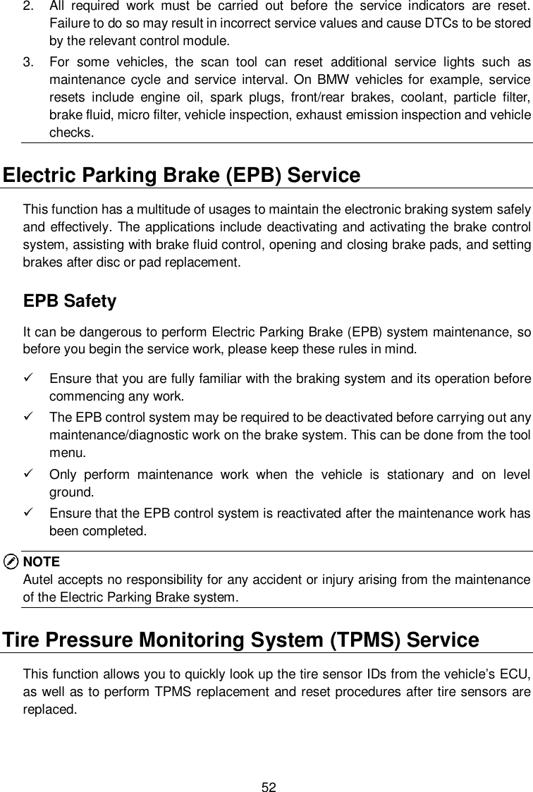  52 2.  All  required  work  must  be  carried  out  before  the  service  indicators  are  reset. Failure to do so may result in incorrect service values and cause DTCs to be stored by the relevant control module. 3.  For  some  vehicles,  the  scan  tool  can  reset  additional  service  lights  such  as maintenance  cycle  and service  interval. On  BMW vehicles for  example,  service resets  include  engine  oil,  spark  plugs,  front/rear  brakes,  coolant,  particle  filter, brake fluid, micro filter, vehicle inspection, exhaust emission inspection and vehicle checks. Electric Parking Brake (EPB) Service This function has a multitude of usages to maintain the electronic braking system safely and effectively. The applications include deactivating and activating the brake control system, assisting with brake fluid control, opening and closing brake pads, and setting brakes after disc or pad replacement. EPB Safety It can be dangerous to perform Electric Parking Brake (EPB) system maintenance, so before you begin the service work, please keep these rules in mind.     Ensure that you are fully familiar with the braking system and its operation before commencing any work.     The EPB control system may be required to be deactivated before carrying out any maintenance/diagnostic work on the brake system. This can be done from the tool menu.     Only  perform  maintenance  work  when  the  vehicle  is  stationary  and  on  level ground.   Ensure that the EPB control system is reactivated after the maintenance work has been completed. NOTE Autel accepts no responsibility for any accident or injury arising from the maintenance of the Electric Parking Brake system.   Tire Pressure Monitoring System (TPMS) Service This function allows you to quickly look up the tire sensor IDs from the vehicle&rsquo;s ECU, as well as to perform TPMS replacement and reset procedures after tire sensors are replaced. 