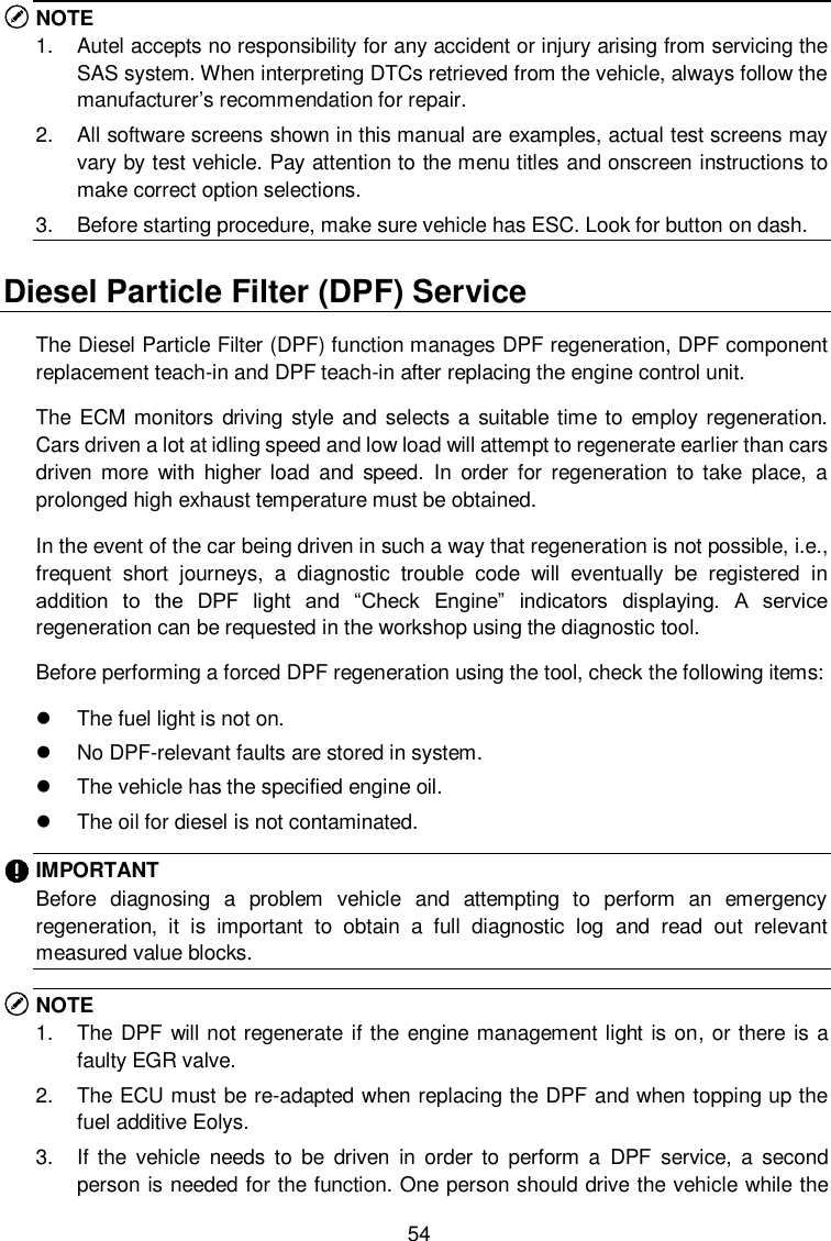  54 NOTE 1.  Autel accepts no responsibility for any accident or injury arising from servicing the SAS system. When interpreting DTCs retrieved from the vehicle, always follow the manufacturer&rsquo;s recommendation for repair. 2.  All software screens shown in this manual are examples, actual test screens may vary by test vehicle. Pay attention to the menu titles and onscreen instructions to make correct option selections. 3.  Before starting procedure, make sure vehicle has ESC. Look for button on dash. Diesel Particle Filter (DPF) Service The Diesel Particle Filter (DPF) function manages DPF regeneration, DPF component replacement teach-in and DPF teach-in after replacing the engine control unit.   The ECM  monitors driving style and selects a suitable time to employ regeneration. Cars driven a lot at idling speed and low load will attempt to regenerate earlier than cars driven  more  with  higher  load  and  speed.  In  order  for  regeneration  to  take  place,  a prolonged high exhaust temperature must be obtained.   In the event of the car being driven in such a way that regeneration is not possible, i.e., frequent  short  journeys,  a  diagnostic  trouble  code  will  eventually  be  registered  in addition  to  the  DPF  light  and  &ldquo;Check  Engine&rdquo;  indicators  displaying.  A  service regeneration can be requested in the workshop using the diagnostic tool.   Before performing a forced DPF regeneration using the tool, check the following items:     The fuel light is not on.   No DPF-relevant faults are stored in system.   The vehicle has the specified engine oil.   The oil for diesel is not contaminated. IMPORTANT Before  diagnosing  a  problem  vehicle  and  attempting  to  perform  an  emergency regeneration,  it  is  important  to  obtain  a  full  diagnostic  log  and  read  out  relevant measured value blocks. NOTE   1.  The DPF will not regenerate if the engine management light is on, or there is a faulty EGR valve. 2.  The ECU must be re-adapted when replacing the DPF and when topping up the fuel additive Eolys. 3.  If  the  vehicle  needs  to  be  driven  in  order  to  perform  a  DPF  service,  a  second person is needed for the function. One person should drive the vehicle while the 