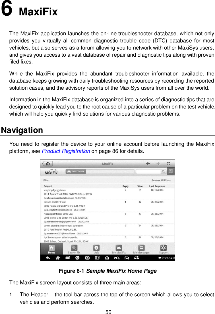  56 6   MaxiFix The MaxiFix application launches the on-line troubleshooter database, which not only provides  you virtually all common  diagnostic trouble  code  (DTC)  database  for most vehicles, but also serves as a forum allowing you to network with other MaxiSys users, and gives you access to a vast database of repair and diagnostic tips along with proven filed fixes. While  the  MaxiFix  provides  the  abundant  troubleshooter  information  available,  the database keeps growing with daily troubleshooting resources by recording the reported solution cases, and the advisory reports of the MaxiSys users from all over the world. Information in the MaxiFix database is organized into a series of diagnostic tips that are designed to quickly lead you to the root cause of a particular problem on the test vehicle, which will help you quickly find solutions for various diagnostic problems. Navigation You need to register the device to your online account before launching the MaxiFix platform, see Product Registration on page 86 for details.  Figure 6-1 Sample MaxiFix Home Page The MaxiFix screen layout consists of three main areas: 1.  The Header &ndash; the tool bar across the top of the screen which allows you to select vehicles and perform searches. 