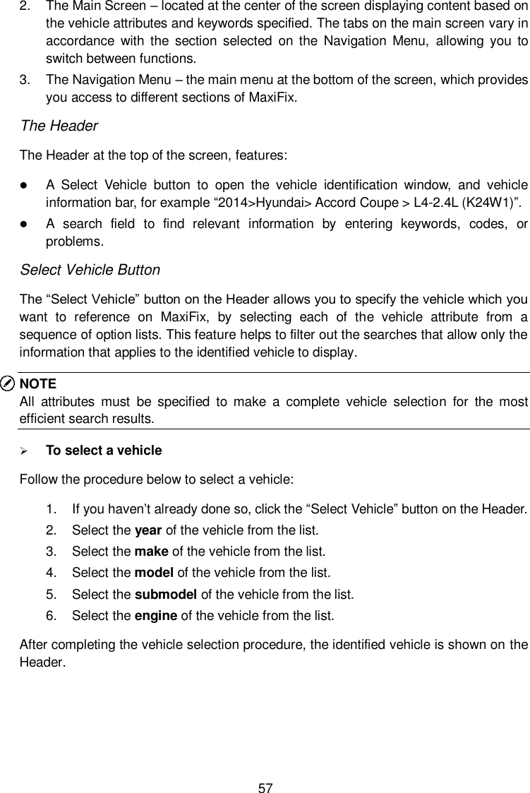  57 2.  The Main Screen &ndash; located at the center of the screen displaying content based on the vehicle attributes and keywords specified. The tabs on the main screen vary in accordance  with  the  section  selected  on  the  Navigation  Menu,  allowing  you  to switch between functions. 3.  The Navigation Menu &ndash; the main menu at the bottom of the screen, which provides you access to different sections of MaxiFix. The Header The Header at the top of the screen, features:  A  Select  Vehicle  button  to  open  the  vehicle  identification  window,  and  vehicle information bar, for example &ldquo;2014>Hyundai> Accord Coupe > L4-2.4L (K24W1)&rdquo;.  A  search  field  to  find  relevant  information  by  entering  keywords,  codes,  or problems. Select Vehicle Button The &ldquo;Select Vehicle&rdquo; button on the Header allows you to specify the vehicle which you want  to  reference  on  MaxiFix,  by  selecting  each  of  the  vehicle  attribute  from  a sequence of option lists. This feature helps to filter out the searches that allow only the information that applies to the identified vehicle to display. NOTE All  attributes  must  be  specified  to  make  a  complete  vehicle  selection  for  the  most efficient search results.  To select a vehicle Follow the procedure below to select a vehicle: 1.  If you haven&rsquo;t already done so, click the &ldquo;Select Vehicle&rdquo; button on the Header.   2.  Select the year of the vehicle from the list. 3.  Select the make of the vehicle from the list. 4.  Select the model of the vehicle from the list. 5.  Select the submodel of the vehicle from the list. 6.  Select the engine of the vehicle from the list. After completing the vehicle selection procedure, the identified vehicle is shown on the Header. 