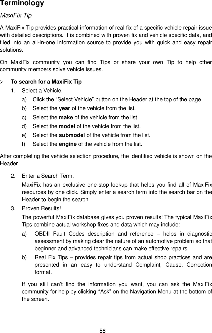  58 Terminology MaxiFix Tip A MaxiFix Tip provides practical information of real fix of a specific vehicle repair issue with detailed descriptions. It is combined with proven fix and vehicle specific data, and filed into an all-in-one information  source to  provide  you with quick  and  easy repair solutions. On  MaxiFix  community  you  can  find  Tips  or  share  your  own  Tip  to  help  other community members solve vehicle issues.  To search for a MaxiFix Tip 1.  Select a Vehicle. a)  Click the &ldquo;Select Vehicle&rdquo; button on the Header at the top of the page. b)  Select the year of the vehicle from the list. c)  Select the make of the vehicle from the list. d)  Select the model of the vehicle from the list. e)  Select the submodel of the vehicle from the list. f)  Select the engine of the vehicle from the list. After completing the vehicle selection procedure, the identified vehicle is shown on the Header. 2.  Enter a Search Term. MaxiFix has an exclusive one-stop lookup that helps you find all of MaxiFix resources by one click. Simply enter a search term into the search bar on the Header to begin the search. 3.  Proven Results! The powerful MaxiFix database gives you proven results! The typical MaxiFix Tips combine actual workshop fixes and data which may include: a)  OBDII  Fault  Codes  description  and  reference  &ndash;  helps  in  diagnostic assessment by making clear the nature of an automotive problem so that beginner and advanced technicians can make effective repairs. b)  Real Fix Tips &ndash; provides repair tips from actual shop practices and are presented  in  an  easy  to  understand  Complaint,  Cause,  Correction format. If  you  still  can&rsquo;t  find  the  information  you  want,  you  can  ask  the  MaxiFix community for help by clicking &ldquo;Ask&rdquo; on the Navigation Menu at the bottom of the screen. 