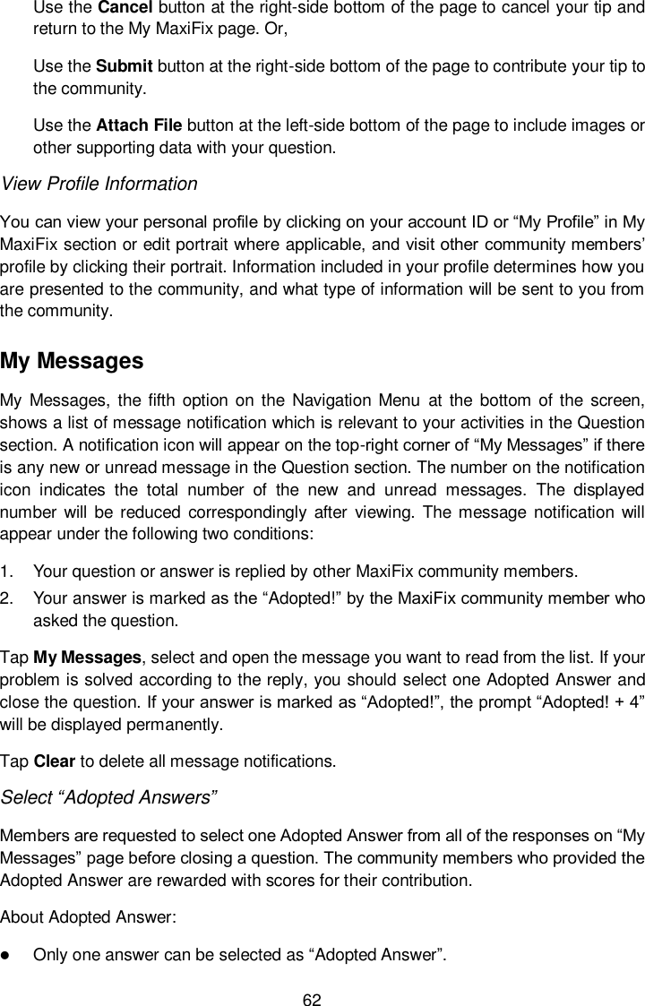  62 Use the Cancel button at the right-side bottom of the page to cancel your tip and return to the My MaxiFix page. Or, Use the Submit button at the right-side bottom of the page to contribute your tip to the community. Use the Attach File button at the left-side bottom of the page to include images or other supporting data with your question. View Profile Information You can view your personal profile by clicking on your account ID or &ldquo;My Profile&rdquo; in My MaxiFix section or edit portrait where applicable, and visit other community members&rsquo; profile by clicking their portrait. Information included in your profile determines how you are presented to the community, and what type of information will be sent to you from the community. My Messages My Messages, the fifth option on  the  Navigation  Menu  at  the  bottom of the  screen, shows a list of message notification which is relevant to your activities in the Question section. A notification icon will appear on the top-right corner of &ldquo;My Messages&rdquo; if there is any new or unread message in the Question section. The number on the notification icon  indicates  the  total  number  of  the  new  and  unread  messages.  The  displayed number will  be  reduced  correspondingly  after  viewing.  The message  notification will appear under the following two conditions: 1.  Your question or answer is replied by other MaxiFix community members. 2.  Your answer is marked as the &ldquo;Adopted!&rdquo; by the MaxiFix community member who asked the question. Tap My Messages, select and open the message you want to read from the list. If your problem is solved according to the reply, you should select one Adopted Answer and close the question. If your answer is marked as &ldquo;Adopted!&rdquo;, the prompt &ldquo;Adopted! + 4&rdquo; will be displayed permanently. Tap Clear to delete all message notifications. Select &ldquo;Adopted Answers&rdquo; Members are requested to select one Adopted Answer from all of the responses on &ldquo;My Messages&rdquo; page before closing a question. The community members who provided the Adopted Answer are rewarded with scores for their contribution. About Adopted Answer:  Only one answer can be selected as &ldquo;Adopted Answer&rdquo;. 