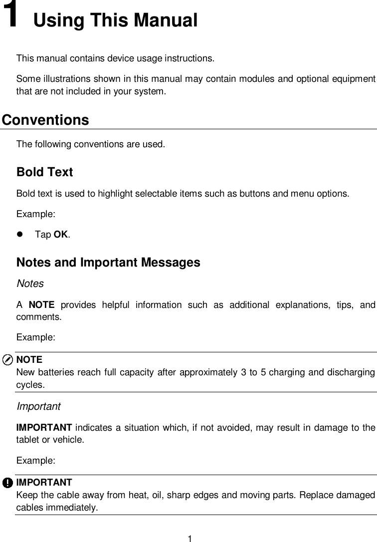  1 1   Using This Manual This manual contains device usage instructions.   Some illustrations shown in this manual may contain modules and optional equipment that are not included in your system.   Conventions   The following conventions are used.   Bold Text   Bold text is used to highlight selectable items such as buttons and menu options.   Example:     Tap OK.   Notes and Important Messages   Notes   A  NOTE  provides  helpful  information  such  as  additional  explanations,  tips,  and comments.   Example:   NOTE New batteries reach full capacity after approximately 3 to 5 charging and discharging cycles. Important   IMPORTANT indicates a situation which, if not avoided, may result in damage to the tablet or vehicle.   Example:   IMPORTANT   Keep the cable away from heat, oil, sharp edges and moving parts. Replace damaged cables immediately.   