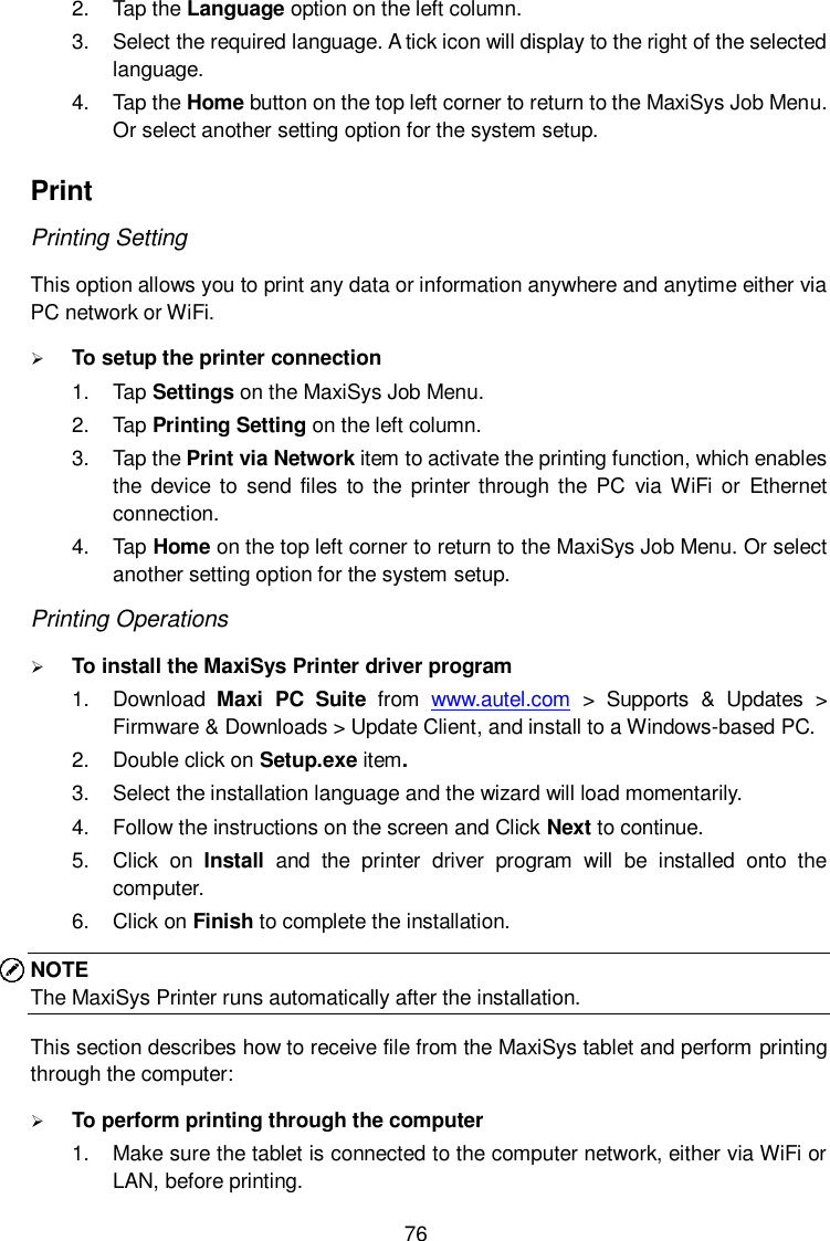  76 2.  Tap the Language option on the left column. 3.  Select the required language. A tick icon will display to the right of the selected language. 4.  Tap the Home button on the top left corner to return to the MaxiSys Job Menu. Or select another setting option for the system setup. Print Printing Setting This option allows you to print any data or information anywhere and anytime either via PC network or WiFi.  To setup the printer connection 1.  Tap Settings on the MaxiSys Job Menu. 2.  Tap Printing Setting on the left column. 3.  Tap the Print via Network item to activate the printing function, which enables the device  to  send files to the  printer through the  PC  via WiFi or  Ethernet connection. 4.  Tap Home on the top left corner to return to the MaxiSys Job Menu. Or select another setting option for the system setup. Printing Operations  To install the MaxiSys Printer driver program   1.  Download  Maxi  PC  Suite  from  www.autel.com  >  Supports  &amp;  Updates  > Firmware &amp; Downloads > Update Client, and install to a Windows-based PC. 2.  Double click on Setup.exe item. 3.  Select the installation language and the wizard will load momentarily. 4.  Follow the instructions on the screen and Click Next to continue.   5.  Click  on  Install  and  the  printer  driver  program  will  be  installed  onto  the computer. 6.  Click on Finish to complete the installation. NOTE The MaxiSys Printer runs automatically after the installation. This section describes how to receive file from the MaxiSys tablet and perform printing through the computer:  To perform printing through the computer 1.  Make sure the tablet is connected to the computer network, either via WiFi or LAN, before printing.   